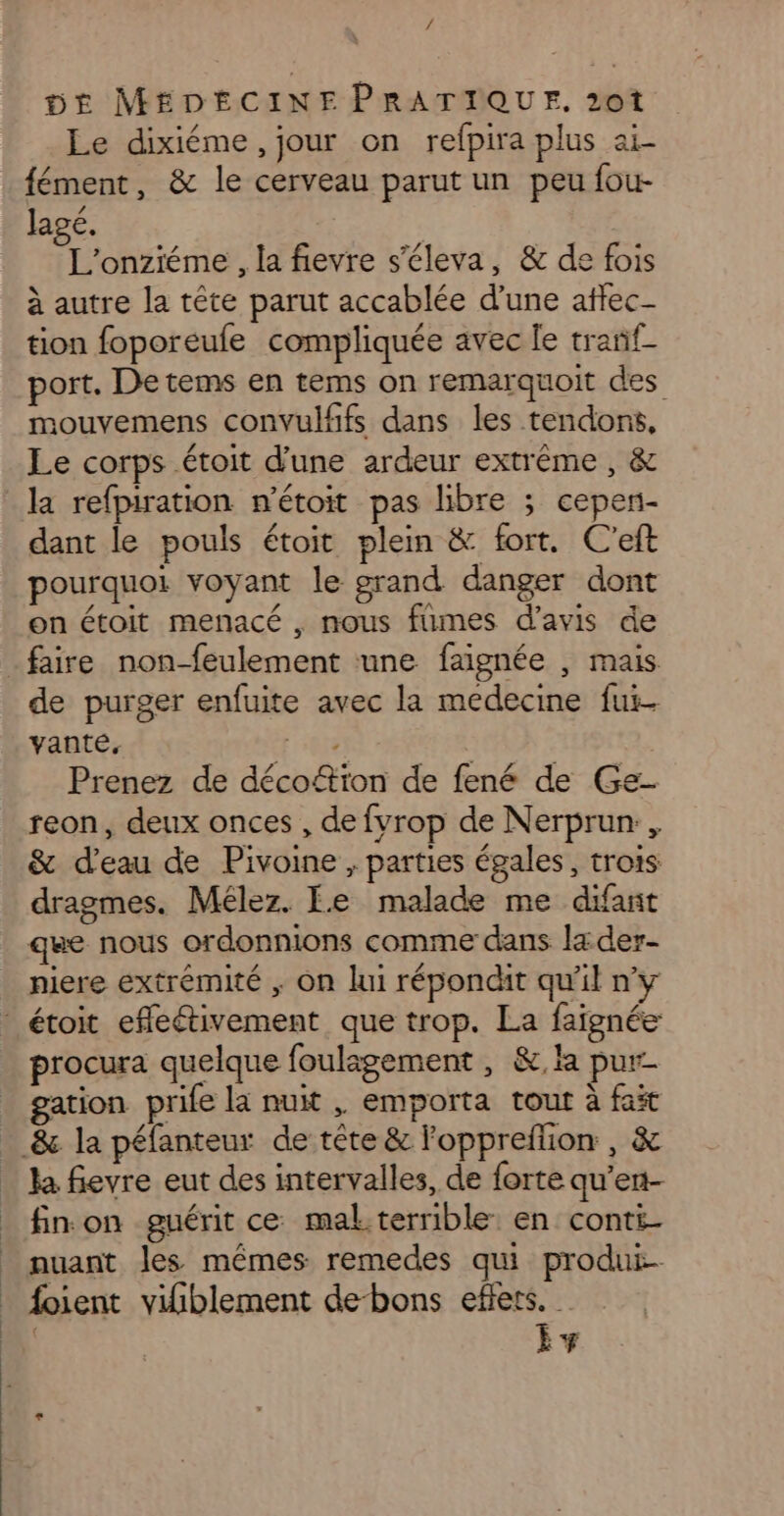 / DE MEDECINE PRATIQUE. 2ot Le dixiéme, jour on refpira plus ai- fément, &amp; le cerveau parut un peu fou- lagé. L'onziéme , la fievre s’éleva, &amp; de fois à autre la tête parut accablée d'une affec- tion foporeufe compliquée avec Île tranf- port. Detems en tems on remarquoit des mouvemens convulffs dans les tendons, Le corps étoit d'une ardeur extrême, &amp; la refpiration n’étoit pas libre ; cepen- dant le pouls étoit plein &amp; fort. C'eft pourquoi voyant le grand danger dont on étoit menacé , nous fumes d'avis de de purger enfuite avec la medecine fui. vante, RUES Prenez de décoftïon de fené de Ge- reon, deux onces , de fvrop de Nerprun:, &amp; d'eau de Pivoine , parties égales, trois dragmes. Mélez. Fe malade me difant que nous ordonnions comme dans l4der- niere extrémité , On lui répondit qu'il n'y procura quelque foulagement , &amp;,la pur. gation prie la nuit , emporta tout à fait la fievre eut des intervalles, de forte qu’en- fin on guérit ce mal.terrible en conti- nuant les mêmes remedes qui produt- foient vifiblement de-bons effets. | Èv