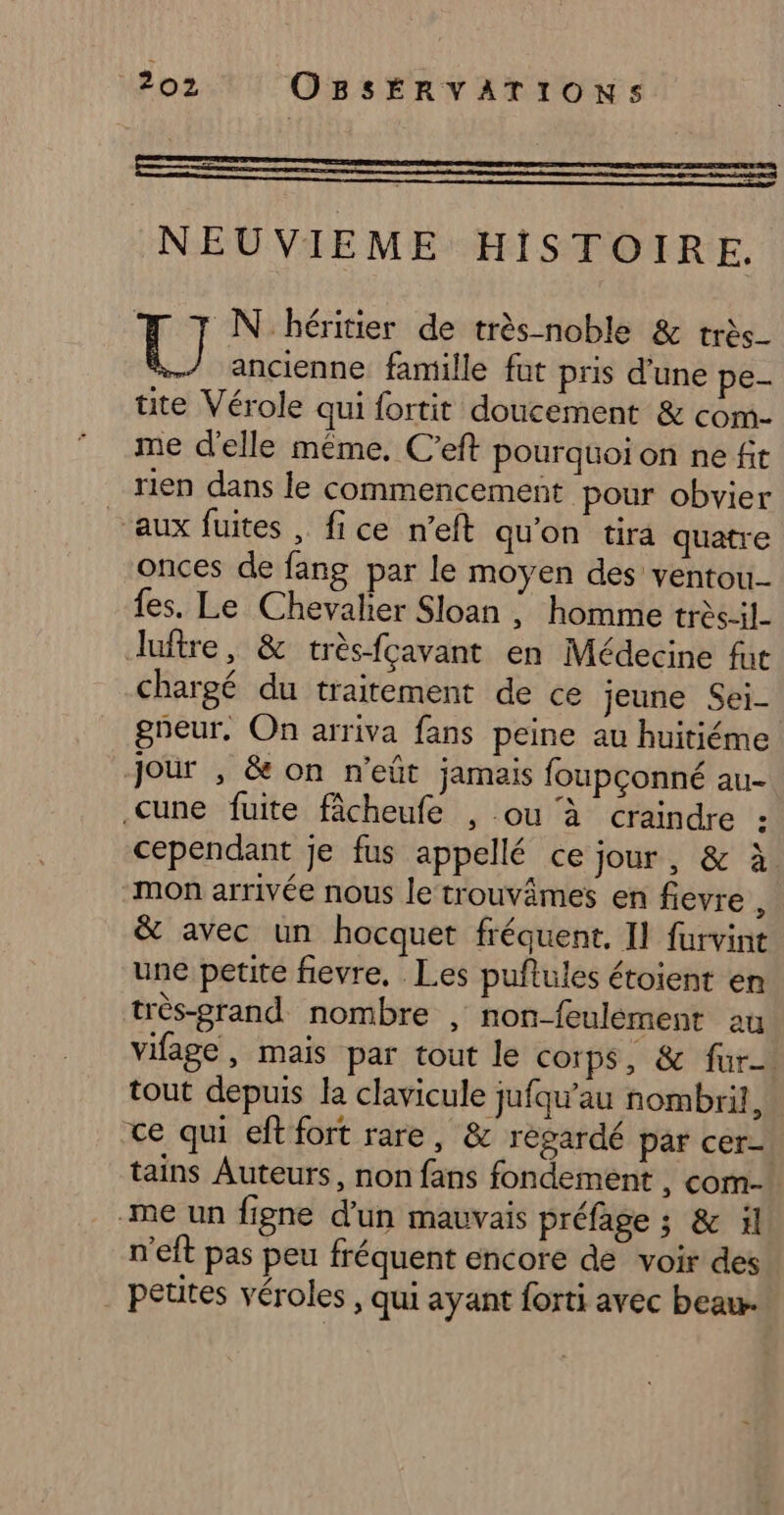NEUVIEME HISTOIRE. N héritier de très noble &amp; très_ [8 ancienne famille fat pris d'une pe tite Vérole qui fortit doucement &amp; com- me d'elle même. C’eft pourquoion ne ft rien dans le commencement pour obvier aux fuites , fice n’eft qu'on tira quatre onces de fang par le moyen des ventou- fes. Le Chevalier Sloan |; homme trèsil Juftre, &amp; trèsfçavant en Médecine fut chargé du traitement de ce jeune Sei- gneur, On arriva fans peine au huitiéme Jour , &amp; on n’eûüt jamais foupconné au- .cune fuite fâcheufe , ou à craindre : cependant je fus appellé ce jour, &amp; à mon arrivée nous le trouvâmes en fevre , &amp; avec un hocquet fréquent. Il furvint une petite fievre, Les puftules étoient en très-prand nombre , non-feulément au vifage, mais par tout le corps, &amp; fur tout depuis la clavicule jufqu'au nombril, ce qui eft fort rare, &amp; regardé par cer- tains Auteurs, non fans fondement , com- -me un figne d'un mauvais préfage ; &amp; il n'eft pas peu fréquent encore de voir des petites véroles , qui ayant forti avec beau.