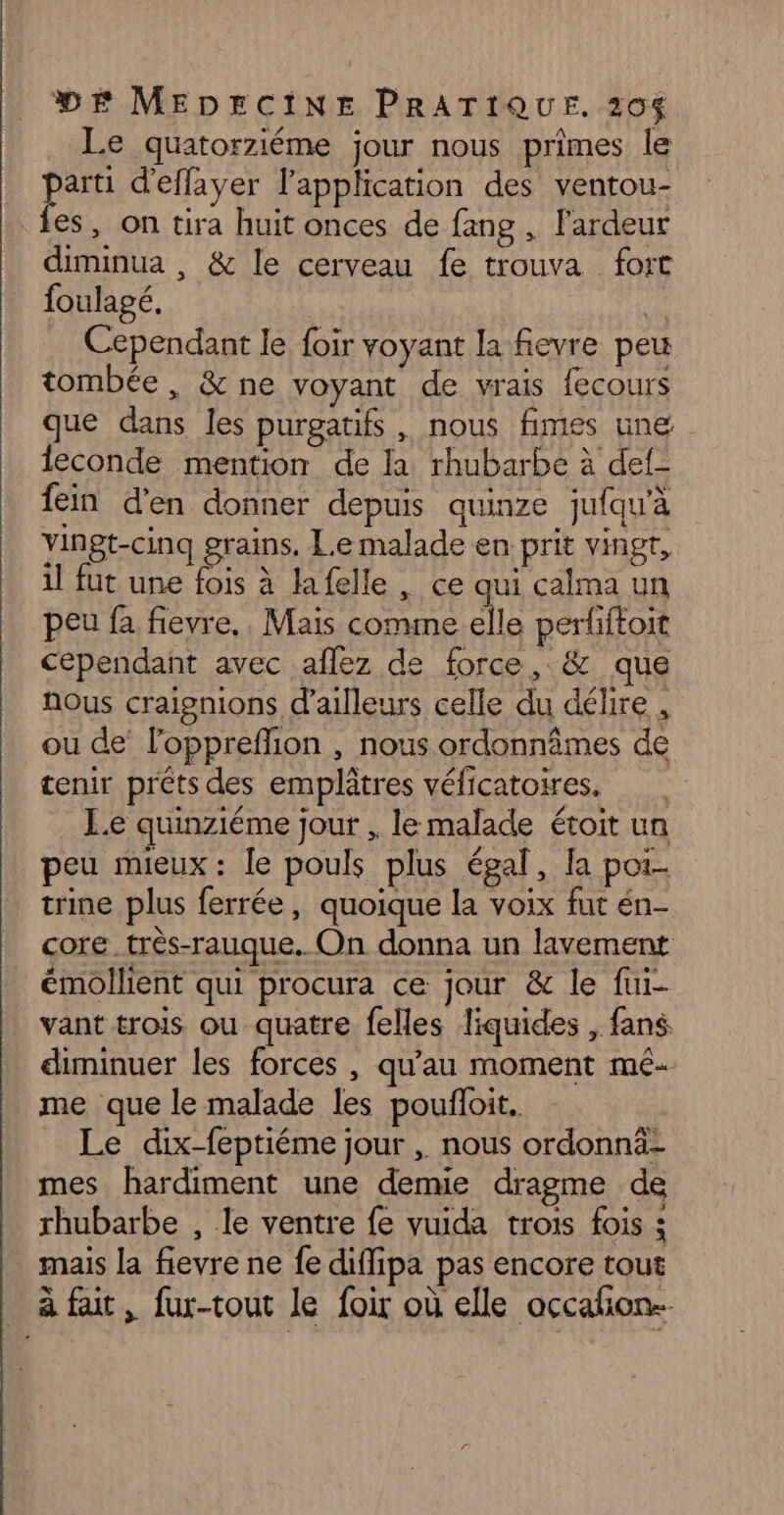 Le quatorziéme jour nous primes le parti d'eflayer l'application des ventou- fes, on tira huit onces de fang , l'ardeur diminua , &amp; le cerveau fe trouva fort foulagé, is Cependant le foir voyant la fevre peu tombée, &amp;ne voyant de vrais fecours que dans les purgatifs , nous fimes une leconde mention de la rhubarbe à def- fein d'en donner depuis quinze jufqu'à vingt-cinq grains, Le malade en prit vingt, il fut une fois à lafelle, ce qui calma un peu fa fievre,. Mais comme.elle periftoit cependant avec aflez de force, &amp; que Nous craignions d’ailleurs celle du délire , ou de loppreffion , nous ordonnâmes de tenir prêts des emplâtres véficatoires. | L.e quinziéme jour , le malade étoit un peu mieux : le pouls plus égal, la poi- trine plus ferrée, quoique la voix fut én- core _très-rauque. On donna un lavement émollient qui procura ce jour &amp; le fui- vant trois ou quatre felles liquides , fans diminuer les forces , qu’au moment mé- me que le malade les poufloit. Le dix-feptiéme jour , nous ordonnä: mes hardiment une demie dragme de rhubarbe , le ventre fe vuida trois fois ; mais la fievre ne fe diflipa pas encore tout _ à fait, fur-tout le foir où elle occafñon.