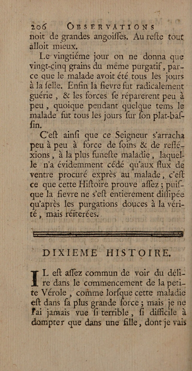noit de grandes angoïfles, Au refte tout alloit mieux. | Le- vingtiéme jour on ne donna que vingt-cinq grains du même purgatif, par- ce que le malade avoit été tous les jours à la felle. Enfin la fievre fut radicalement guérie , &amp; les forces fe réparerent peu à peu, quoique pendant quelque tems le malade fur tous les jours fur 7 plat-baf- fin. ; C'eft ainfi que ce Seigneur s’arracha peu à peu à force de foins &amp; de reflé- xions , à la plus funefte maladie, laquel- le n'a évidemment cédé qu'aux flux de ventre procuré exprès au malade, c’eft ce que cette Hifoire prouve aflez ; puif- que la fievre ne s'eft entierement difipée qu'après les purgations douces à la véri- té , mais réiterées.. DIXIEME HISTOIRE. r Left affez commun de voir du déli- re dans le commencement de la peti- te Vérole , comme lorfque cette maladie eft dans fa plus grande A ; mais je ne fai jamais vue fi terrible, fi difficile à dompter que dans une fille, dont je vais