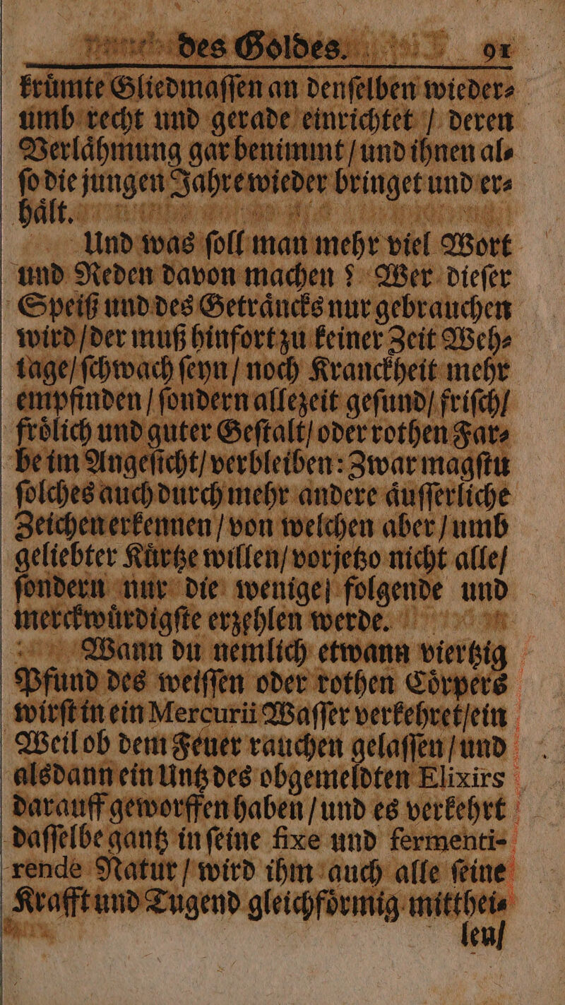 umb recht und gerade einrichtet / deren Verlaͤhmung gar benimmt / und ihnen al⸗ ſo * jungen Jahre wieder bringet und er⸗ | t. Ne Le N * . Und was ſoll man mehr viel Wort und Reden davon machen? Wer dieſer Speiß und des Getraͤncks nur gebrauchen wird / der muß hinfort zu keiner Zeit Weh⸗ lage / ſchwach ſeyn / noch Kranckheit mehr empfinden / ſondern allezeit geſund / friſch / frölich und guter Geſtalt / oder rothen Far⸗ be im Angeſicht / verbleiben: Zwar magſtu ſolches auch durch mehr andere aͤuſſerliche Zeichen erkennen / von welchen aber / umb geliebter Kuͤrtze willen / vorjetzo nicht alle / ſondern nur die wenige folgende und merckwuͤrdigſte erzehlen werd. Wann du nemlich etwann viertzig Pfund des weiſſen oder rothen Coͤrpers wirſt in ein Mercuri Waſſer verkehret / ein alsdann ein Untz des obgemeldten Elixirs darauff geworffen haben / und es verkehrt daſſelbe gantz in ſeine fixe und fermenti⸗ rende Natur / wird ihm auch alle ſeine Krafft und Tugend gleichfoͤrmig W i l g en