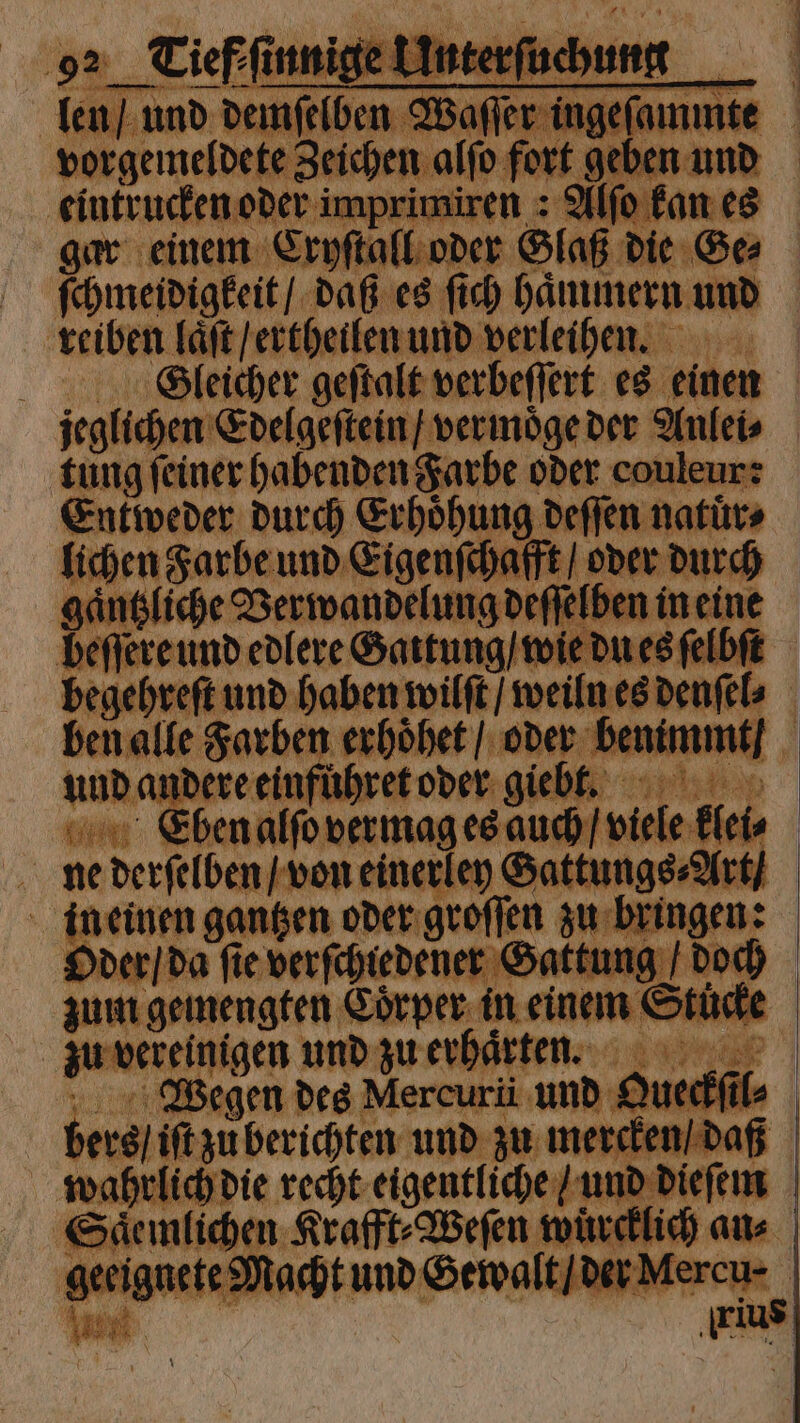eintrucken oder imprimiren : Alfo kan es ſchmeidigkeit / daß es ſich haͤmmern und reiben laͤſt / ertheilen und verleihen. Gleicher geſtalt verbeſſert es einen tung ſeiner habenden Farbe oder couleur: Entweder durch Erhoͤhung deſſen natuͤr⸗ lichen Farbe und Eigenſchafft / oder durch gaͤntzliche Verwandelung deſſelben in eine begehreſt und haben wilſt / weiln es denſel⸗ ben alle Farben erhoͤhet / oder benimmt / und andere einfuͤhret oder giebt. ne derſelben / von einerley Sattungs⸗Art / ineinen gantzen oder groſſen zu bringen: Oder / da ſie verſchiedener Gattung / doch zum gemengten Coͤrper in einem Stucke zu vereinigen und zu erhaͤrten. 1 Wegen des Mercurü und Queckſil⸗ bers / iſt zu berichten und zu mercken / daß wahrlich die recht eigentliche / und dieſem Saͤemlichen Krafft⸗Weſen wuͤrcklich an⸗ geeignete Macht und Gewalt / der Mercu⸗ — ee