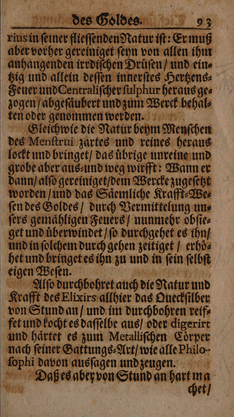 WEIHER, des Goldes. h rius in ſeiner flieſſenden Natur iſt: Er muß aber vorher gereiniget ſeyn von allen ihm anhangenden irrdiſchen Druͤſen / und ein⸗ tzig und allein deſſen innerſtes Hertzens⸗ Feuer und Centraliſcher ſulphur heraus ge⸗ zogen / abgeſaͤubert und zum Werck behal⸗ ten oder genommen werde. Gleichwie die Natur beym Menſchen des Menſtrui zartes und reines heraus lockt und bringet / das uͤbrige unreine und grobe aber aus⸗ und weg wirfft: Wann er dann / alſo gereiniget / dem Wercke zugeſetzt worden / und das Saͤemliche Krafft⸗We⸗ ſen des Goldes / durch Vermittelung un⸗ ſers gemaͤhligen Feuers / nunmehr obſte⸗ get und uͤberwindet / ſo durchgehet es ihn / und in ſolchem durch gehen zeitiget / erhoͤ⸗ het und bringet es ihn zu und in ſein ſelbſt eigen Weſen. N Kia, Aͤlſo durchbohret auch die Natur und Krafft des Elixirs allhier das Queckſilber von Stund an / und im durchbohren reif⸗ fet und kocht es daſſelbe aus / oder digerirt und haͤrtet es zum Metalliſchen Coͤrper nach feiner Gattungs⸗Art / wie alle Philo ſophi davon ausſagen und zeugen. .