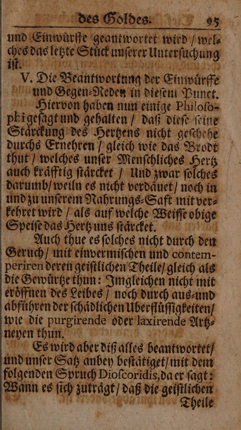 a g und Einwürfe geantwortet wird / wel- ces das letzte Stück unſerer Unterſuchung 92 V. Die Beantwortung der Einwuͤrffe und Gegen⸗Reden in dieſem Punct. Hei:iervon haben nun einige Philofos Pbigeſagt und gehalten / daß dieſe feine Staͤrckung des Hertzens nicht geschehe durchs Ernehren / gleich wie das Brodt thut / welches unſer Menſchliches Hertz auch kraͤfftig ſtaͤrcket / Und zwar ſolches darumb / weiln es nicht verdaͤuet / noch in und zu unſerem Nahrungs⸗Saft mit ver⸗ kehret wird als auf welche Weiſſe obige Speiſe das Hertz uns ſtaͤrcket. Auch thue es ſolches nicht durch den Geruch / mit einvermiſchen und contem- periren deren geiſtlichen Theile / gleich als die Gewuͤrtze thun: Imgleichen nicht mit eroͤffnen des Leibes / noch durch aus⸗ und abführen der ſchaͤdlichen Uberfluͤſſigkeiten / wie die purgirende oder laxirende Artz⸗ i SEI SAN Es wird aber diß alles beantwortet / und unſer Satz anbey beſtaͤtiget / mit dem folgenden Spruch Dioſcoridis, da er ſagt: em esch g dub degree