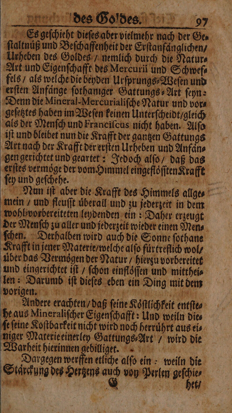 * Bir ſtalkn. der Menſch zu aller und jederzeit wieder einen Mens . ſchen. Derhalben wird auch die Sonne ſothane Krafft in jener Materie / welche alſo fürtreflich wol / uber das Vermoͤgen der Natur / hierzu vorbereitet und eingerichtet iſt / ſchon einflöffen und mitthei⸗ len: Darumb if dieſes eben ein Ding mit dem * %% Ü—T T vorigen. * , aß feine Koͤſtlichkeit entſte⸗ Aundere erachten /d ( he aus Mineralifcher Eigenſchafft: Und weiln dies ſe feine Koſtbarkeit nicht wird noch herruͤhrt aus ei⸗ niger Materie einerley Gattungs⸗Art / wird die Warheit hierinnen e ORG ER Dargegen werffen etliche alſo ein: weiln die Staͤrckung des Hertzens auch von Perlen geſchie⸗