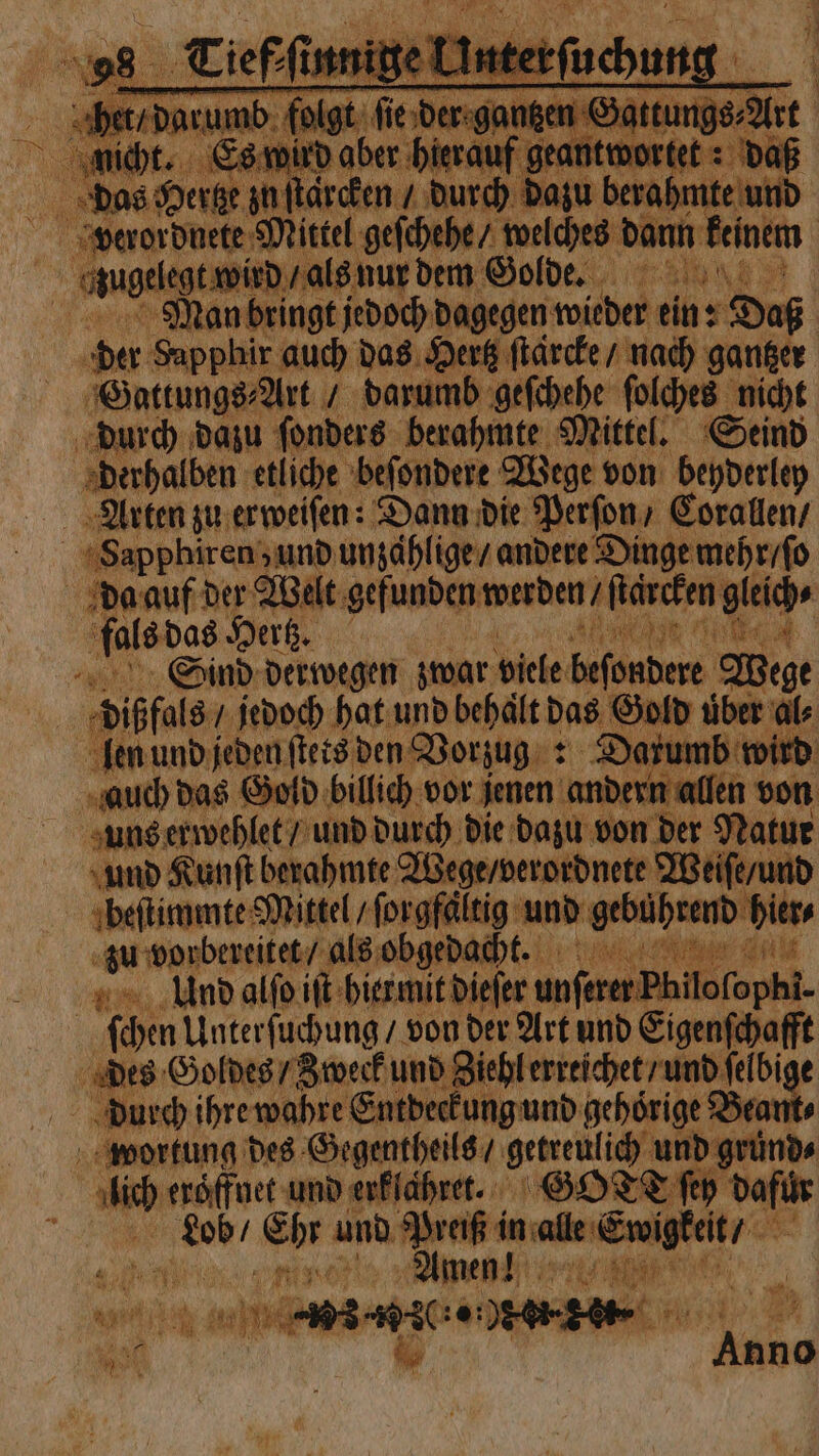 verordnete Mittel ve; welches rein | “ angelegt wis / als nur dem Golde. Man bringt jedoch dagegen wieder ein: Daß sa: Sapphir auch das Hertz ſtärcke / nach gantzer Gattungs⸗Art / darumb geſchehe ſolches nicht durch dazu ſonders berahmte Mittel. Seind derhalben etliche beſondere Wege von beyderley Arten zu erweiſen: Dann die Perſon / Corallen / Sapphiren; und unzaͤhlige / andere Dinge mehr / ſo da auf der Welt gefunden werden ſtärcken fag fals das Hertz. 8 Sind derwegen zwar viele 1 Wege 1 dißfals / jedoch hat und behält das Gold uͤber al⸗ len und jeden ſtets den Vorzug : Darumb wird auch das Gold billich vor jenen andern allen von uns erwehlet / und durch die dazu von der Natur und Kunſt berahmte Wege / verordnete Weiſe / und beſtimmte Mittel / ſorgfaltig und gebührend hier⸗ zu vorbereitet / als obgedacht. e Kar Ulnd alſo iſt hier mit dieſer unſerer Pk lofophi- ſchen Unterſuchung / von der Art und ee des Goldes / Zweck und Ziehl erreichet / und ſelbi Durch ihre wahre Entdeckung und gehoͤrige Bea wortung des Gegentheils / getreulich, und gruͤnd⸗ En i j eroͤffnet und erklahret. GOT fe dafür e 0. er ur h in ale or ra 5 Amen! 0 en Ki,