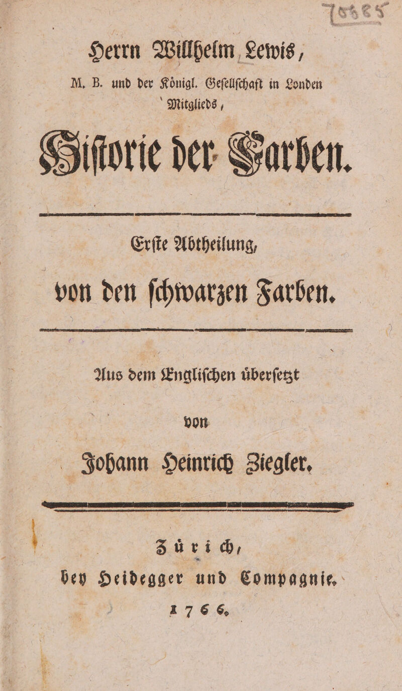 Herrn Willhelm Lewis M. B. und der Koͤnigl. Geſellſchaft in Londen Siſtorie der Garber. ® 5 von den ſchwarzen Farben. Aus dem Engliſchen uͤberſetzt von : Johann Heinrich Ziegler. | Sur bey Heidegger und Compagnie, 176% —