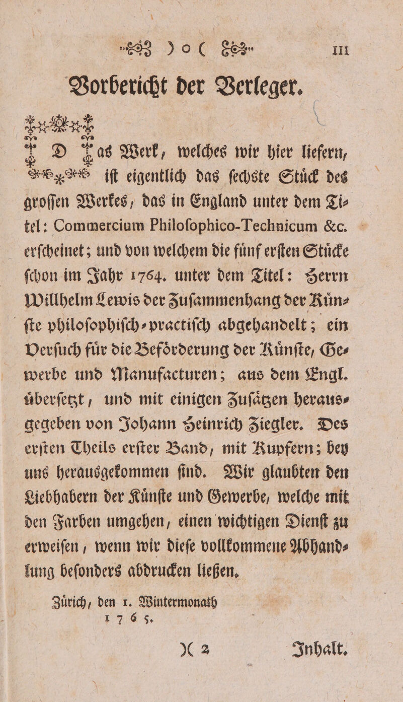 | “E23 29C Gee In Vorbericht der Verleger. 1 8 Was Werk, welches wir her liefern, | Legos iſt eigentlich das ſechste Stuͤck des groſſen Werkes, das in England unter dem Ti⸗ tel: Commercium Philoſophico-Technicum &amp;c. erſcheinet; und von welchem die fuͤnf erſten Stuͤcke ſchon im Jahr 1764. unter dem Titel: Seren Willhelm Lewis der Zuſammenhang der Ruͤn⸗ ſte philoſophiſch⸗ practiſch abgehandelt; ein Verſuch für die Beförderung der Rünfte, Ges werbe und Manufacturen; aus dem Engl. uͤberſetzt , und mit einigen Zuſaͤtzen heraus⸗ gegeben von Johann Heinrich Ziegler. Des erſten Theils erſter Band, mit Kupferns bey uns herausgekommen ſind. Wir glaubten den Liebhabern der Kuͤnſte und Gewerbe, welche mit den Farben umgehen, einen wichtigen Dienſt zu erweiſen, wenn wir dieſe vollkommene Abhand⸗ lung beſonders abdrucken ließen. Zuͤrich, den r. Wintermonath 1 7 6 65. 2 Inhalt.