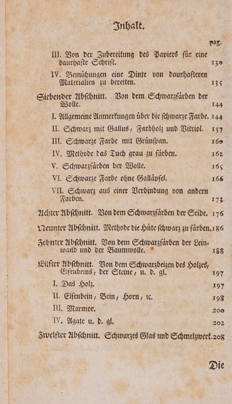 Pag. III. Von der Zubereitung des Papiers fuͤr eine daurhafte Schrift. 130 IV. Bemühungen eine Dinte von denen Materialien zu bereiten. 148 Siebender Abſchnitt. Von dem Schwarzfaͤrben ber | Wolle. 144 I. Allgemeine Anmerkungen über die ſchwarze Farbe. 144 II. Schwarz mit Gallus, Farbholz und Vitriol. 157 III. Schwarze Farbe mit Gruͤnſpan. 160 IV. Methode das Tuch grau zu faͤrben. 162 Schwarzfaͤrben der Wolle. 165 VI. Schwarze Farbe ohne Galaaͤpfel. 166 VII. Schwarz aus einer Verbindung von andern Farben. 173 Achter Abſchnitt. Von dem Schwarzfaͤrben der Seide. 176 Neunter Abſchnitt. Methode die Hute ſchwarz zu faͤrben. 186 Zehnter Abſchnitt. Von dem Schwarzfaͤrben der Lein⸗ wand und der Baumwolle. 188 Eilfter abfenice Von dem Schwarzbeizen des Holzes, om Elfenbeins, der Steine, u. d. gl. 197 I. Das Holz. n 197 II. Elfenbein, Bein, Horn, tc. 198 III. Marmor. 200 IV. Agate u. d. gl. 202 awelfter Abſchnitt. Schwarzes Glas und Schmelzwerk. 208 Die