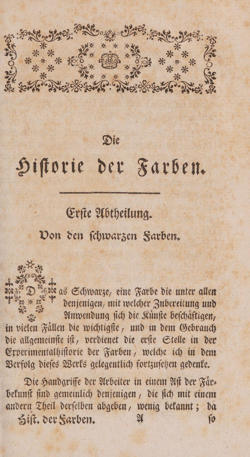 Kad e Die Hiſtorie der Farben. Erſte Abtheilung. Von den ſchwaͤrzen Farben. ey | ae as Schwarze, eine Farbe die unter allen denjenigen, mit welcher Zubereitung und in vielen Faͤllen die wichtigſte, und in dem Gebrauch die allgemeinſte iſt, verdienet die erſte Stelle in der Experimentalhiſtorie der Farben, welche ich in dem Verfolg dieſes Werks gelegentlich fortzuſetzen gedenke. Die Handgriffe der Arbeiter in einem Aſt der Faͤr⸗ bekunſt find gemeinlich denjenigen , die ſich mit einem andern Theil derſelben abgeben, wenig e &gt; da Sift, der Farben. 1 ſo