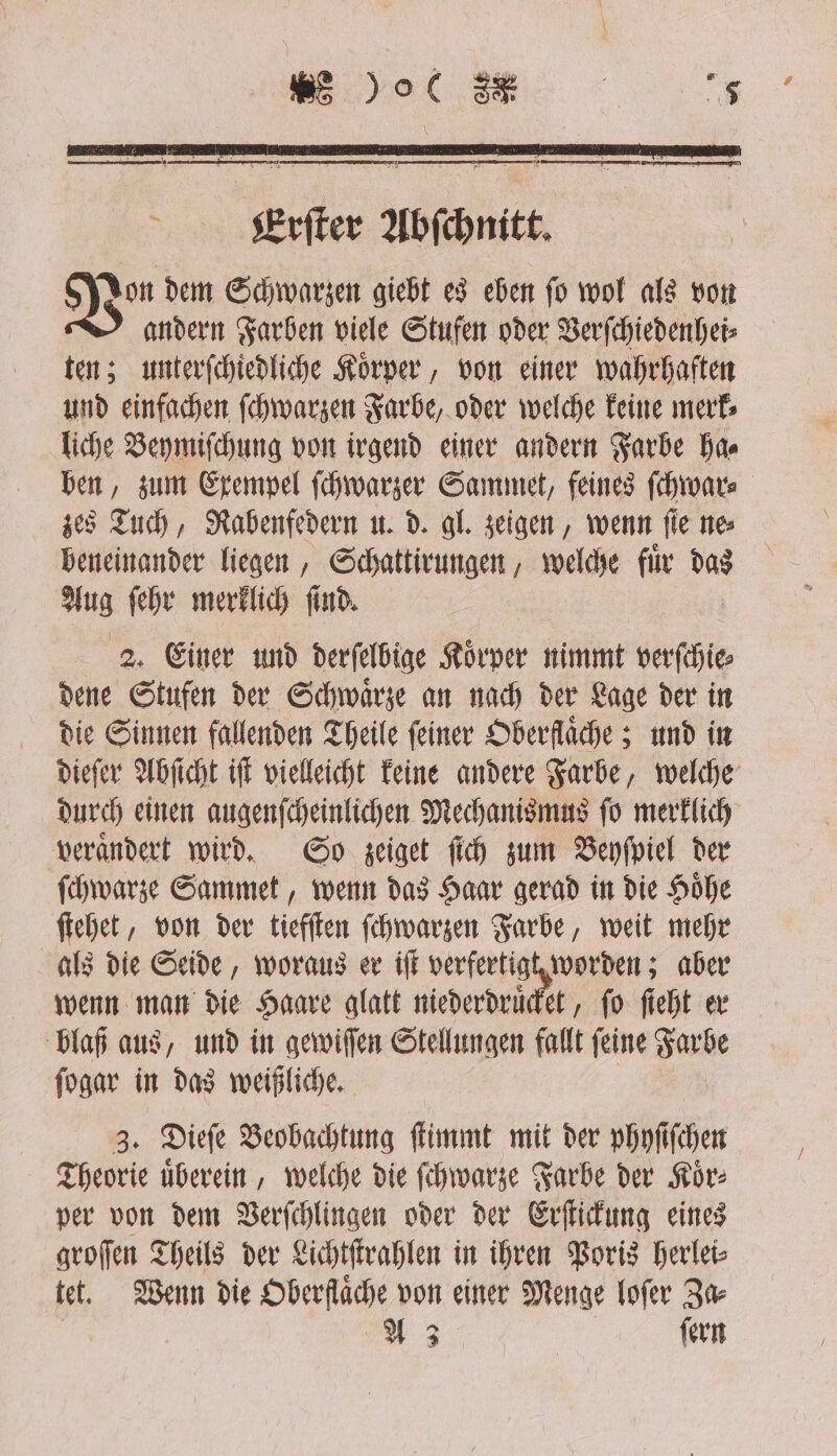 Ver dem Schwarzen giebt es eben ſo wol als von andern Farben viele Stufen oder Verſchiedenhei⸗ ten; unterſchiedliche Koͤrper, von einer wahrhaften und einfachen ſchwarzen Farbe, oder welche keine merk⸗ liche Beymiſchung von irgend einer andern Farbe Has ben, zum Exempel ſchwarzer Sammet, feines ſchwar⸗ zes Tuch, Rabenfedern u. d. gl. zeigen, wenn ſie ne⸗ beneinander liegen, Schattirungen, welche fuͤr das Aus ſehr merklich ſind. 2. Einer und derſelbige Koͤrper nimmt verſchie⸗ dene Stufen der Schwaͤrze an nach der Lage der in die Sinnen fallenden Theile feiner Oberflaͤche; und in dieſer Abſicht iſt vielleicht keine andere Farbe, welche durch einen augenſcheinlichen Mechanismus ſo merklich veraͤndert wird. So zeiget ſich zum Beyſpiel der ſchwarze Sammet, wenn das Haar gerad in die Hoͤhe ſtehet, von der tiefſten ſchwarzen Farbe, weit mehr als die Seide, woraus er iſt verfertig worden; aber wenn man die Haare glatt niederdruͤcket, fo ſieht er blaß aus, und in gewiſſen Stellungen fallt feine Farbe ſogar in das weißliche. 3. Dieſe Beobachtung ſtimmt mit der phyſiſchen Theorie uͤberein, welche die ſchwarze Farbe der Koͤr⸗ per von dem Verſchlingen oder der Erſtickung eines groſſen Theils der Lichtſtrahlen in ihren Poris herlei⸗ tet. Wenn die Oberflaͤche von einer Menge loſer Za⸗ A 3 ſern