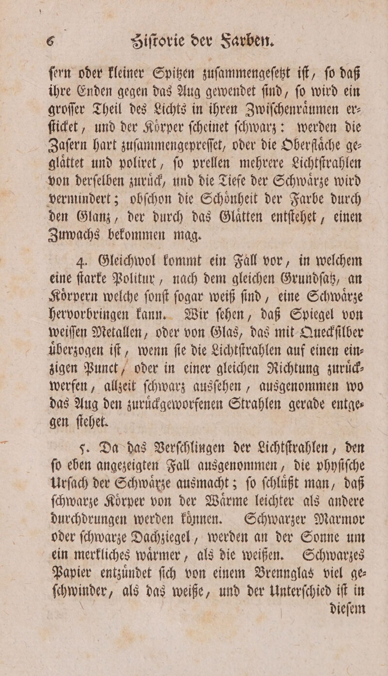 ſern oder kleiner Spitzen zuſammengeſetzt iſt, ſo daß ihre Enden gegen das Aug gewendet ſind, ſo wird ein groſſer Theil des Lichts in ihren Zwiſchenraͤumen er⸗ ſticket, und der Korper ſcheinet ſchwarz: werden die Zaſern hart zuſammengepreſſet, oder die Oberfläche ge glaͤttet und poliret, ſo prellen mehrere Lichtſtrahlen von derſelben zuruͤck, und die Tiefe der Schwaͤrze wird vermindert; obſchon die Schoͤnheit der Farbe durch den Glanz, der durch das Glaͤtten entſtehet, einen Zuwachs bekommen mag. 4. Gleichwol kommt ein Gall vor, in welchem eine ſtarke Politur, nach dem gleichen Grundſatz, an Koͤrpern welche ſonſt ſogar weiß ſind, eine Schwaͤrze hervorbringen kann. Wir ſehen, daß Spiegel von weiſſen Metallen, oder von Glas, das mit Queckſilber uͤberzogen iſt ‚ wenn fie die Lichtſtrahlen auf einen ein⸗ zigen Punct, oder in einer gleichen Richtung zuruͤck⸗ werfen, allzeit ſchwarz ausſehen, ausgenommen wo das Aug den zuruͤckgeworfenen Strahlen gerade entge⸗ gen ſtehet. 5. Da das Verſchlingen der Lichtſtrahlen, den ſo eben angezeigten Fall ausgenommen, die phyſiſche Urſach der Schwarze ausmacht; fo ſchluͤßt man, daß ſchwarze Koͤrper von der Waͤrme leichter als andere durchdrungen werden koͤnnen. Schwarzer Marmor oder ſchwarze Dachziegel, werden an der Sonne um ein merkliches waͤrmer, als die weißen. Schwarzes Papier entzuͤndet fich von einem Brennglas viel ge (winder, als das weiße, und der Unterſchied ift in dieſem