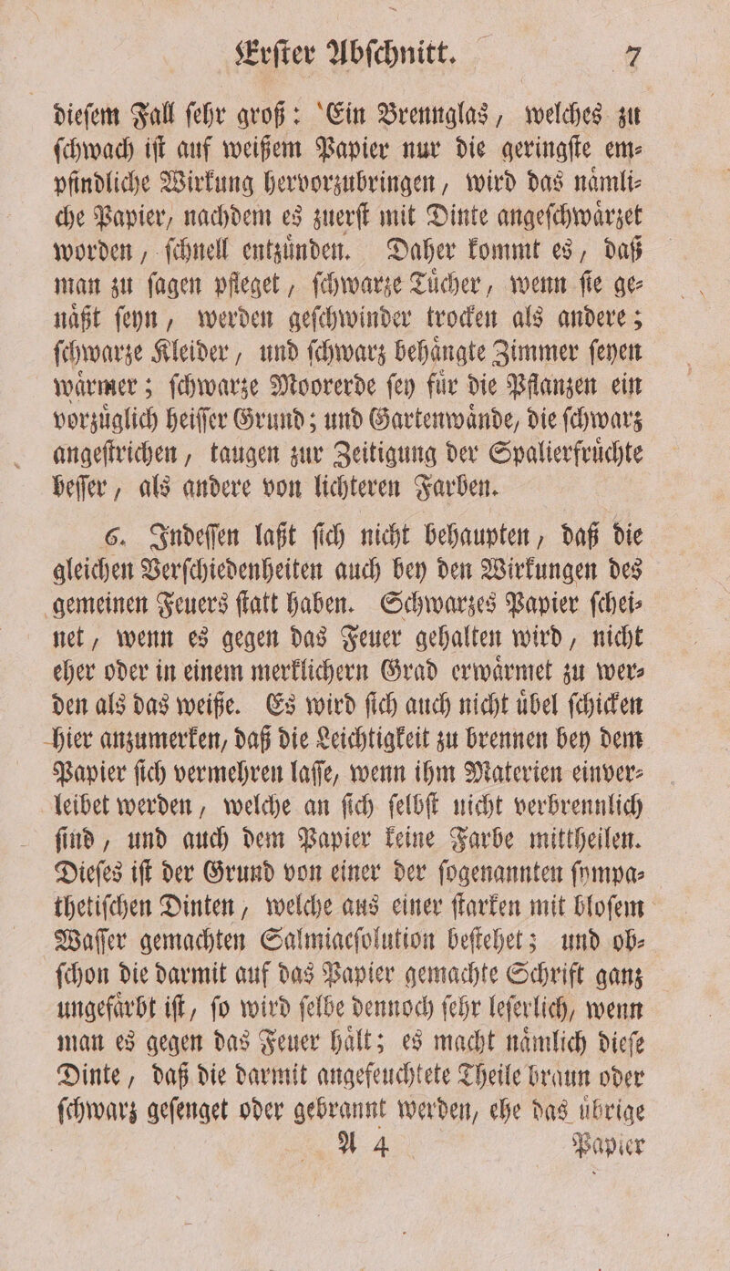 dieſem Fall fehr groß: Ein Brennglas, welches zu ſchwach iſt auf weißem Papier nur die geringſte em⸗ pfindliche Wirkung hervorzubringen, wird das naͤmli⸗ che Papier, nachdem es zuerſt mit Dinte angeſchwaͤrzet worden, ſchnell entzuͤnden. Daher kommt es, daß man zu ſagen pfleget, ſchwarze Tuͤcher, wenn ſie ge⸗ naͤßt ſeyn, werden geſchwinder trocken als andere; ſchwarze Kleider, und ſchwarz behaͤngte Zimmer ſeyen waͤrmer; ſchwarze Moorerde ſey fuͤr die Pflanzen ein vorzuͤglich heifer Grund; und Gartenwaͤnde, die ſchwarz angeſtrichen, taugen zur Zeitigung der Spalierfruͤchte beſſer, als andere von lichteren Farben. 6. Indeſſen laßt ſich nicht behaupten, daß die gleichen Verſchiedenheiten auch bey den Wirkungen des gemeinen Feuers ſtatt haben. Schwarzes Papier ſchei⸗ net, wenn es gegen das Feuer gehalten wird, nicht eher oder in einem merklichern Grad erwaͤrmet zu wer⸗ den als das weiße. Es wird ſich auch nicht uͤbel ſchicken hier anzumerken, daß die Leichtigkeit zu brennen bey dem Papier ſich vermehren laſſe, wenn ihm Materien einver⸗ leibet werden, welche an ſich ſelbſt nicht verbrennlich ſind, und auch dem Papier keine Farbe mittheilen. Dieſes iſt der Grund von einer der ſogenannten ſympa⸗ thetiſchen Dinten, welche aus einer ſtarken mit bloſem Waſſer gemachten Salmiacſolution beſtehet; und ob⸗ ſchon die darmit auf das Papier gemachte Schrift ganz ungefaͤrbt iſt, ſo wird ſelbe dennoch ſehr leſerlich, wenn man es gegen das Feuer haͤlt; es macht naͤmlich dieſe Dinte, daß die darmit angefeuchtete Theile braun oder ſchwarz geſenget oder gebrannt werden, ehe das übrige