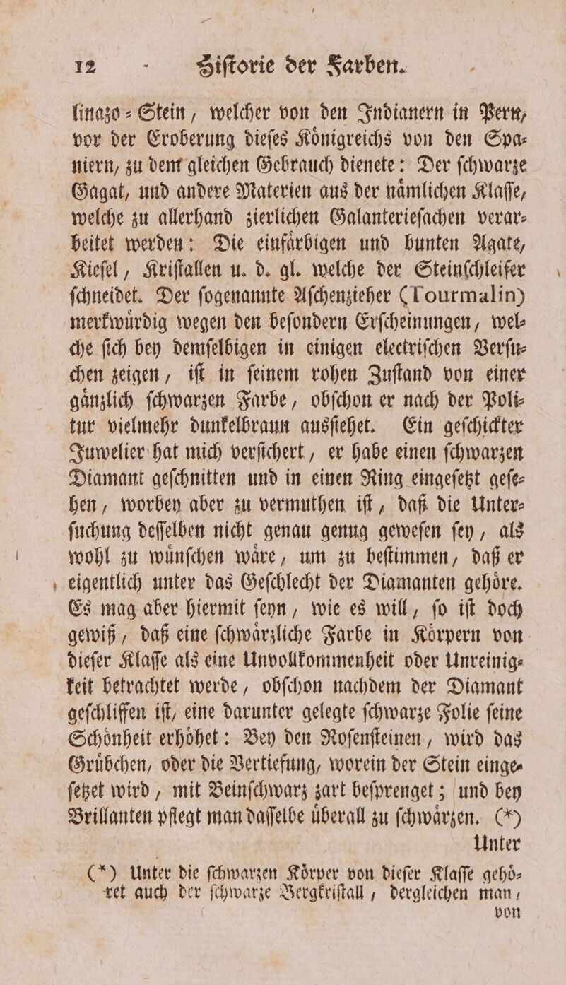 vo linazo⸗ Stein, welcher von den Indianern in Berk, niern, zu dem gleichen Gebrauch dienete: Der ſchwarze Gagat, und andere Materien aus der naͤmlichen Klaſſe, welche zu allerhand zierlichen Galanterieſachen verar⸗ beitet werden: Die einfaͤrbigen und bunten Agate, Kieſel, Kriſtallen u. d. gl. welche der Steinſchleifer ſchneidet. Der ſogenannte Aſchenzieher (Lourmalin) merkwuͤrdig wegen den beſondern Erſcheinungen, wel⸗ che ſich bey demſelbigen in einigen eleetriſchen Verſu⸗ chen zeigen, iſt in ſeinem rohen Zuſtand von einer gaͤnzlich ſchwarzen Farbe, obſchon er nach der Poli⸗ tur vielmehr dunkelbraun ausſiehet. Ein geſchickter Juwelier hat mich versichert, er habe einen ſchwarzen Diamant geſchnitten und in einen Ring eingeſetzt geſe⸗ hen, worbey aber zu vermuthen iſt, daß die Unter⸗ ſuchung deſſelben nicht genau genug geweſen ſey, als wohl zu wuͤnſchen waͤre, um zu beſtimmen, daß er eigentlich unter das Geſchlecht der Diamanten gehoͤre. Es mag aber hiermit ſeyn, wie es will, ſo iſt doch gewiß, daß eine ſchwaͤrzliche Farbe in Koͤrpern von dieſer Klaſſe als eine Unvollkommenheit oder Unreinig⸗ keit betrachtet werde, obſchon nachdem der Diamant geſchliffen iſt, eine darunter gelegte ſchwarze Folie feine Schoͤnheit erhoͤhet: Bey den Roſenſteinen, wird das Gruͤbchen, oder die Vertiefung, worein der Stein einge⸗ ſetzet wird, mit Beinſchwarz zart beſprenget; und bey Brillanten pflegt man daſſelbe überall zu ſchwaͤrzen. CH ö Unter (* Unter die ſchwarzen Körper von dieſer Klaſſe gehoͤ⸗ ret auch der ſchwarze Bergkriſtall, dergleichen man, | von