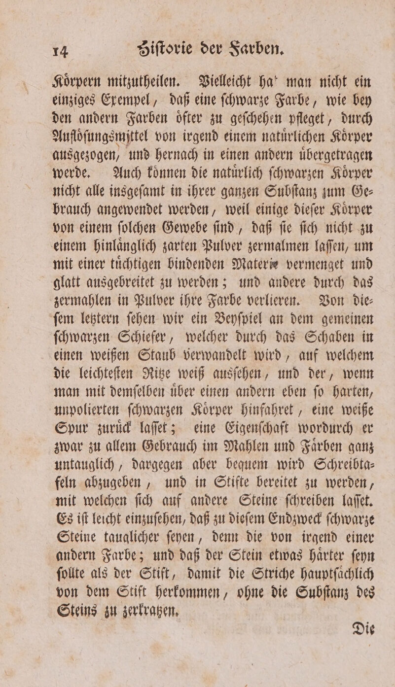 Körpern mitzutheilen. Vielleicht Hat man nicht ein einziges Exempel, daß eine ſchwarze Farbe, wie bey den andern Farben oͤfter zu geſchehen pfleget, durch Aufloͤſungsmittel von irgend einem natuͤrlichen Koͤrper ausgezogen) und hernach in einen andern uͤbergetragen werde. Auch koͤnnen die natuͤrlich ſchwarzen Koͤrper nicht alle insgeſamt in ihrer ganzen Subſtanz zum Ge⸗ brauch angewendet werden, weil einige dieſer Koͤrper von einem ſolchen Gewebe ſind, daß ſie ſich nicht zu einem hinlaͤnglich zarten Pulver zermalmen laſſen, um mit einer tuͤchtigen bindenden Materie vermenget und glatt ausgebreitet zu werden; und andere durch das zermahlen in Pulver ihre Farbe verlieren. Von die⸗ ſem letztern ſehen wir ein Beyſpiel an dem gemeinen ſchwarzen Schiefer, welcher durch das Schaben in einen weißen Staub verwandelt wird, auf welchem die leichteſten Ritze weiß ausſehen, und der, wenn man mit demſelben uͤber einen andern eben ſo harten, unpolierten ſchwarzen Koͤrper hinfahret, eine weiße Spur zuruͤck laſſet; eine Eigenſchaft wordurch er zwar zu allem Gebrauch im Mahlen und Faͤrben ganz untauglich, dargegen aber bequem wird Schreibta⸗ feln abzugeben, und in Stifte bereitet zu werden, mit welchen ſich auf andere Steine ſchreiben laſſet. Es iſt leicht einzuſehen, daß zu dieſem Endzweck ſchwarze Steine taualicher ſeyen, denn die von irgend einer andern Farbe; und daß der Stein etwas haͤrter ſeyn ſollte als der Stift, damit die Striche Hauptfachlich von dem Stift herkommen, ohne die Subſtanz des Steins zu zerkratzen. Die