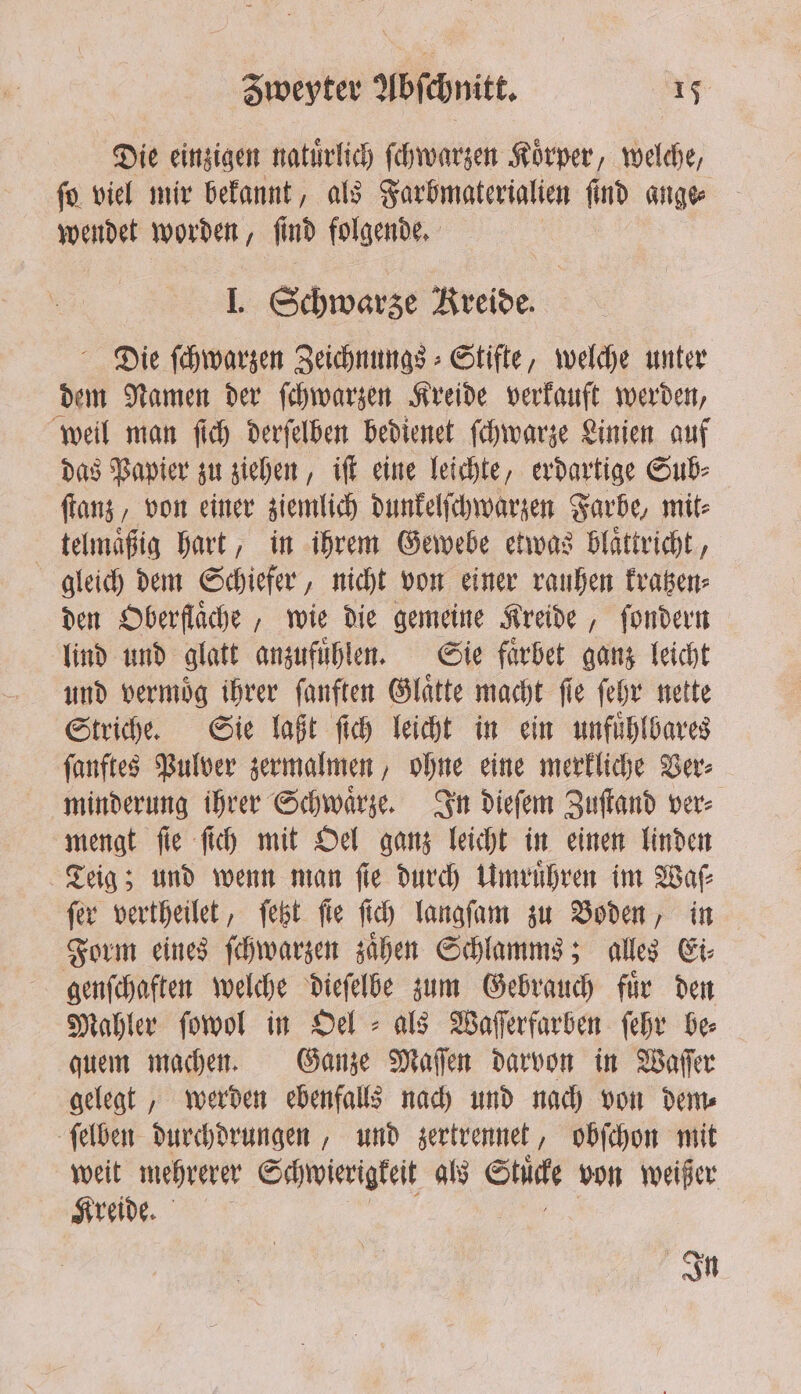 Die einzigen natürlich ſchwarzen Körper, welche, fo viel mir bekannt, als Farbmaterialien find ange wendet worden, | find folgende, ä IJ. Schwarze Kreide. Die ſchwarzen Zeichnungs⸗ Stifte, welche unter dem Namen der ſchwarzen Kreide verkauft werden, weil man ſich derſelben bedienet ſchwarze Linien auf das Papier zu ziehen, iſt eine leichte, erdartige Sub⸗ ſtanz, von einer ziemlich dunkelſchwarzen Farbe, mit⸗ telmaͤßig hart, in ihrem Gewebe etwas blaͤttricht, gleich dem Schiefer, nicht von einer rauhen kratzen⸗ den Oberflaͤche, wie die gemeine Kreide, ſondern lind und glatt anzufuͤhlen. Sie faͤrbet ganz leicht und vermoͤg ihrer ſanften Glaͤtte macht ſie ſehr nette Striche. Sie laßt ſich leicht in ein unfuͤhlbares ſanftes Pulver zermalmen, ohne eine merkliche Ver⸗ minderung ihrer Schwaͤrze. In dieſem Zuſtand ver⸗ mengt ſie ſich mit Oel ganz leicht in einen linden Teig; und wenn man ſie durch Umruͤhren im Waſ⸗ ſer vertheilet, ſetzt ſie ſich langſam zu Boden, in Form eines ſchwarzen zaͤhen Schlamms; alles Ei⸗ genſchaften welche dieſelbe zum Gebrauch fuͤr den Mahler ſowol in Oel als Waſſerfarben ſehr de quem machen. Ganze Maſſen darvon in Waſſer gelegt, werden ebenfalls nach und nach von dem⸗ ſelben durchdrungen, und zertrennet, obſchon mit weit mehrerer Schwierigkeit als Stück von weißer e... . In