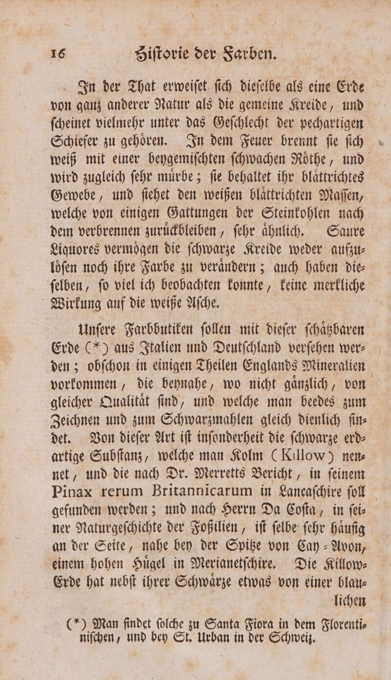 In der That erweiſet ſich dieſelbe als eine Erde von ganz anderer Natur als die gemeine Kreide, und ſcheinet vielmehr unter das Geſchlecht der pechartigen Schiefer zu gehoͤren. In dem Feuer brennt ſie ſich weiß mit einer beygemiſchten ſchwachen Roͤthe, und wird zugleich ſehr muͤrbe; ſie behaltet ihr blaͤttrichtes Gewebe, und ſiehet den weißen blaͤttrichten Maſſen, welche von einigen Gattungen der Steinkohlen nach dem verbrennen zuruͤckbleiben, ſehr aͤhnlich. Saure Liquores vermoͤgen die ſchwarze Kreide weder aufzu⸗ loͤſen noch ihre Farbe zu veraͤndern; auch haben die⸗ ſelben, ſo viel ich beobachten konnte, keine merkliche Wirkung auf die weiße Aſche. Unſere Farbbutiken ſollen mit dieſer ſchaͤtzbaren Erde (*) aus Italien und Deutſchland verſehen wer⸗ den; obſchon in einigen Theilen Englands Mineralien vorkommen, die beynahe, wo nicht gaͤnzlich, von gleicher Qualitaͤt ſind, und welche man beedes zum Zeichnen und zum Schwarzmahlen gleich dienlich fin⸗ det. Von dieſer Art iſt inſonderheit die ſchwarze erd⸗ artige Subſtanz, welche man Kolm (Killow) nen⸗ net, und die nach Dr. Merretts Bericht, in ſeinem Pinax rerum Britannicarum in Lancaſchire ſoll gefunden werden; und nach Herrn Da Coſta, in ſei⸗ ner Naturgeſchichte der Foßilien, iſt ſelbe ſehr Häufig an der Seite, nahe bey der Spitze von Cay-Avon, einem hohen Huͤgel in Merianetſchire. Die Killow⸗ Erde hat nebſt ihrer Schwarze etwas von einer blau⸗ lichen (*) Man findet folche zu Santa Fiora in dem Florenti⸗ niſchen, und bey St. Urban in der Schweiz.