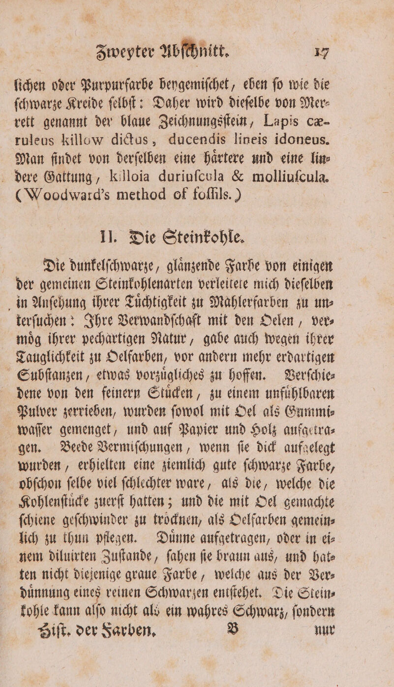 lichen oder Purpurfarbe beygemiſchet, eben fo wie die ſchwarze Kreide ſelbſt: Daher wird dieſelbe von Mer⸗ rett genannt der blaue Zeichnungsſtein, Lapis cæ- ruleus killow dictus, ducendis lineis idoneus. Man findet von derſelben eine haͤrtere und eine lin⸗ dere Gattung, killoia duriuſcola &amp; molliuſcula. (Woodward's method of foſſils.) II. Die Steinkohle. | Die dunkelſchwarze, glänzende Farbe von einigen der gemeinen Steinkohlenarten verleitete mich dieſelben in Anſehung ihrer Tuͤchtigkeit zu Mahlerfarben zu un⸗ terſuchen: Ihre Verwandſchaft mit den Oelen, ver⸗ moͤg ihrer pechartigen Natur, gabe auch wegen ihrer Tauglichkeit zu Oelfarben, vor andern mehr erdartigen Subſtanzen, etwas vorzuͤgliches zu hoffen. Verſchie⸗ dene von den feinern Stuͤcken, zu einem unfuͤhlbaren Pulver zerrieben, wurden ſowol mit Oel als Gummi⸗ waſſer gemenget, und auf Papier und Holz aufgetra⸗ gen. Beede Vermiſchungen, wenn ſie dick aufgelegt wurden, erhielten eine ziemlich gute ſchwarze Farbe, obſchon ſelbe viel ſchlechter ware, als die, welche die Kohlenſtuͤcke zuerſt hatten; und die mit Oel gemachte {diene geſchwinder zu trocknen, als Oelfarben gemein⸗ lich zu thun pflegen. Duͤnne aufgetragen, oder in ei⸗ nem diluirten Zuſtande, ſahen ſie braun aus, und hat⸗ ten nicht diejenige graue Farbe, welche aus der Ver⸗ duͤnnung eines reinen Schwarzen eniſtehet. Die Steins kohle kann alſo nicht als ein wahres Schwarz, ſondern Biſt. der Farben. B nur