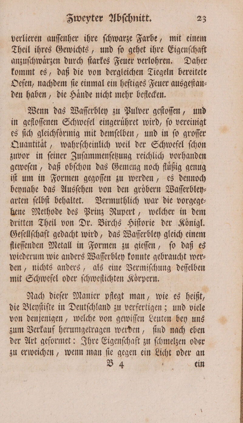 verlieren auſſenher ihre ſchwarze Farbe, mit einem Theil ihres Gewichts, und ſo gehet ihre Eigenſchaft anzuſchwaͤrzen durch ſtarkes Feuer verlohren. Daher kommt es, daß die von dergleichen Tiegeln bereitete Oefen, nachdem fie einmal ein heftiges Feuer ausgeſtan⸗ den haben, die Haͤnde nicht mehr beſlecken. Wenn das Waſſerbley zu Pulver geſtoſſen, und in gefloſſenen Schwefel eingeruͤhret wird, ſo vereinigt es ſich gleichfoͤrmig mit demſelben, und in ſo groſſer Quantitaͤt, wahrſcheinlich weil der Schwefel ſchon zuvor in ſeiner Zuſammenſetzung reichlich vorhanden geweſen, daß obſchon das Gemeng noch fluͤßig genug iſt um in Formen gegoſſen zu werden, es dennoch beynahe das Ausſehen von den groͤbern Waſſerbley⸗ arten ſelbſt behaltet. Vermuthlich war die vorgege⸗ hene Methode des Prinz Rupert, welcher in dem dritten Theil von Dr. Birchs Hiſtorie der Koͤnigl. Geſellſchaft gedacht wird, das Waſſerbley gleich einem flieſſenden Metall in Formen zu gieſſen, ſo daß es wiederum wie anders Waſſerbley konnte gebraucht wer⸗ den, nichts anders, als eine Vermiſchung deſſelben mit Schwefel oder ſchweflichten Körpern, Nach dieſer Manier pflegt man, wie es heißt, die Bleyſtifte in Deutſchland zu verfertigen; und viele von denjenigen, welche von gewiſſen Leuten bey uns zum Verkauf herumgetragen werden, ſind nach eben der Art geformet: Ihre Eigenſchaft zu ſchmelzen oder zu erweichen, wenn man ſie gegen ein Licht oder an „„ .