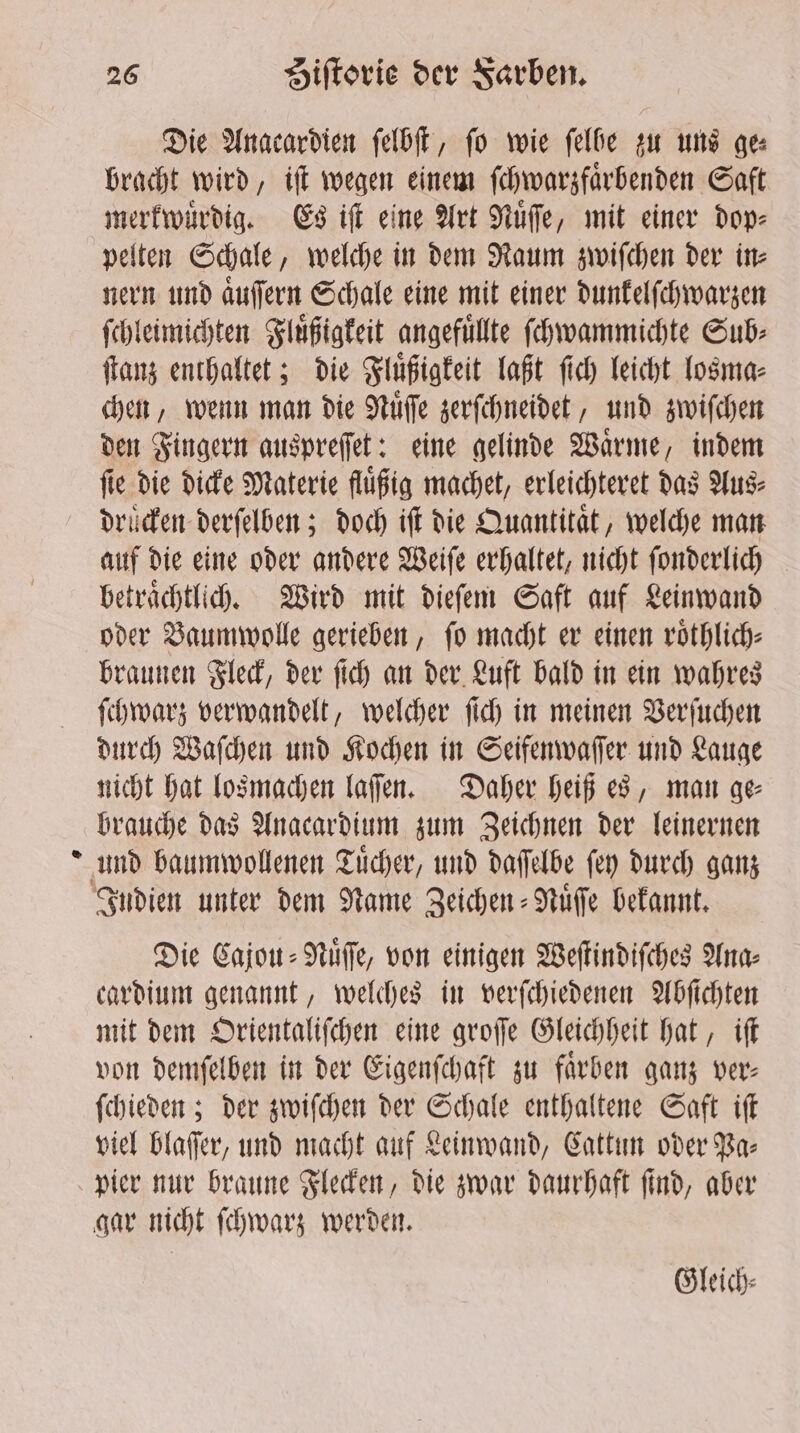 2 Die Anacardien ſelbſt, fo wie felbe zu uns gee bracht wird, iſt wegen einem ſchwarzfaͤrbenden Saft merkwuͤrdig. Es iſt eine Art Nuͤſſe, mit einer dop⸗ pelten Schale, welche in dem Raum zwiſchen der in⸗ nern und aͤuſſern Schale eine mit einer dunkelſchwarzen ſchleimichten Fluͤßigkeit angefüllte ſchwammichte Sub⸗ ſtanz enthaltet; die Fluͤßigkeit laßt ſich leicht losma⸗ chen, wenn man die Nuͤſſe zerſchneidet, und zwiſchen den Fingern auspreſſet: eine gelinde Waͤrme, indem fie die dicke Materie flüßig machet, erleichteret das Aus⸗ auf die eine oder andere Weiſe erhaltet, nicht ſonderlich betrachtlich. Wird mit dieſem Saft auf Leinwand oder Baumwolle gerieben, fo macht er einen roͤthlich⸗ braunen Fleck, der ſich an der Luft bald in ein wahres ſchwarz verwandelt, welcher ſich in meinen Verſuchen durch Waſchen und Kochen in Seifenwaſſer und Lauge nicht hat losmachen laſſen. Daher heiß es, man ge⸗ brauche das Anacardium zum Zeichnen der leinernen Die Cajou⸗Nuͤſſe, von einigen Weſtindiſches Ana⸗ cardium genannt, welches in verſchiedenen Abſichten mit dem Orientaliſchen eine groſſe Gleichheit hat, iſt von demſelben in der Eigenſchaft zu faͤrben ganz ver- ſchieden; der zwiſchen der Schale enthaltene Saft iſt viel blaſſer, und macht auf Leinwand, Cattun oder Pa⸗ pier nur braune Flecken, die zwar daurhaft ſind, aber gar nicht ſchwarz werden. Gleich—