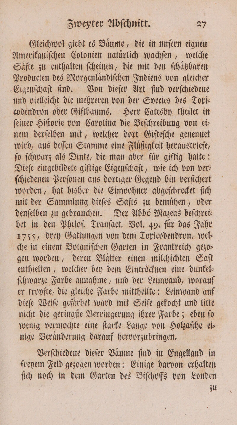 Gtleichwol giebt es Baͤume, die in unſern eignen Amerikaniſchen Colonien natuͤrlich wachſen, welche Saͤfte zu enthalten ſcheinen, die mit den ſchaͤtzbaren Producten des Morgenlaͤndiſchen Indiens von gleicher Eigenſchaft ſind. Von dieſer Art ſind verſchiedene und vielleicht die mehreren von der Species des Toxi⸗ codendron oder Giftbaums. Herr Catesby theilet in ſeiner Hiſtorie von Carolina die Beſchreibung von ei⸗ nem derſelben mit, welcher dort Gifteſche genennet wird, aus deſſen Stamme eine Fluͤßigkeit heraustriefe, ſo ſchwarz als Dinte, die man aber fuͤr giftig halte: Dieſe eingebildete giftige Eigenſchaft, wie ich von ver⸗ ſchiedenen Perſonen aus dortiger Gegend bin verfichert worden, hat bisher die Einwohner abgeſchrecket ſich mit der Sammlung dieſes Safts zu bemuͤhen, oder denſelben zu gebrauchen. Der Abbé Mazeas beſchrei⸗ bet in den Philoſ. Tranſact. Vol. 49. fir das Jahr 1755, drey Gattungen von dem Toricodendron, wel⸗ che in einem Votaniſchen Garten in Frankreich gezo⸗ gen worden, deren Blaͤtter einen milchichten Saft enthielten, welcher bey dem Eintroͤcknen eine dunkel⸗ ſchwarze Farbe annahme, und der Leinwand, worauf er tropfte, die gleiche Farbe mittheilte: Leinwand auf dieſe Weiſe gefaͤrhet ward mit Seife gekocht und litte nicht die geringſte Verringerung ihrer Farbe; eben ſo wenig vermochte eine ſtarke Lauge von Holzaſche ei⸗ nige Veraͤnderung darauf hervorzubringen. Verſchiedene dieſer Baume find in Engeland in freyem Feld gezogen worden: Einige darvon erhalten ſich noch in dem Garten des Biſchoffs von Londen zu