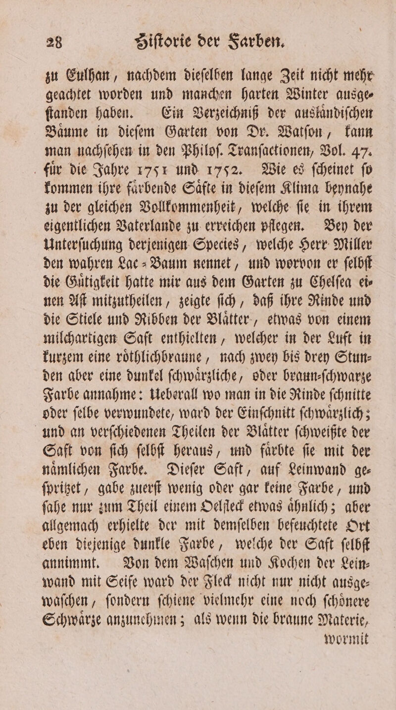 zu Eulhan, nachdem dieſelben lange Zeit nicht mehr geachtet worden und manchen harten Winter ausge⸗ ſtanden haben. Ein Verzeichniß der auslaͤndiſchen Baͤume in dieſem Garten von Dr. Watſon, kann man nachſehen in den Philoſ. Tranſactionen, Vol. 47. fuͤr die Jahre 1751 und 1752. Wie es ſcheinet fo kommen ihre faͤrbende Saͤfte in dieſem Klima beynahe zu der gleichen Vollkommenheit, welche ſie in ihrem eigentlichen Vaterlande zu erreichen pflegen. Bey der Unterſuchung derjenigen Species, welche Herr Miller den wahren Lac⸗Baum nennet, und worvon er ſelbſt die Guͤtigkeit hatte mir aus dem Garten zu Chelſea ei⸗ nen Aſt mitzutheilen, zeigte ſich, daß ihre Rinde und die Stiele und Ribben der Blaͤtter, etwas von einem milchartigen Saft enthielten, welcher in der Luft in kurzem eine roͤthlichbraune, nach zwey bis drey Stun⸗ den aber eine dunkel ſchwaͤrzliche, oder braun⸗ſchwarze Farbe annahme: Ueberall wo man in die Rinde ſchnitte oder ſelbe verwundete, ward der Einſchnitt ſchwaͤrzlich; und an verſchiedenen Theilen der Blaͤtter ſchweißte der Saft von ſich ſelbſt heraus, und faͤrbte ſie mit der naͤmlichen Farbe. Dieſer Saft, auf Leinwand gee ſpritzet, gabe zuerſt wenig oder gar keine Farbe, und ſahe nur zum Theil einem Oelſleck etwas ahnlich; aber allgemach erhielte der mit demſelben befeuchtete Ort eben diejenige dunkle Farbe, welche der Saft ſelbſt annimmt. Von dem Waſchen und Kochen der Lein⸗ wand mit Seife ward der Fleck nicht nur nicht ausge⸗ waſchen, ſondern ſchiene vielmehr eine noch ſchoͤnere Schwaͤrze anzunehmen; als wenn die braune Materie, wormit
