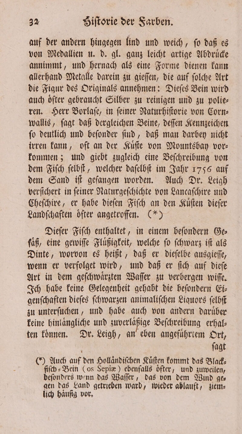 auf der andern hingegen lind und weich, ſo daß es von Medallien u. d. gl. ganz leicht artige Abdruͤcke annimmt, und hernach als eine Forme dienen kann allerhand Metalle darein zu gieſſen, die auf ſolche Art die Figur des Originals annehmen: Dieſes Bein wird auch oͤfter gebraucht Silber zu reinigen und zu polie⸗ ren. Herr Borlafe, in feiner Naturhiſtorie von Corn⸗ wallis, ſagt daß dergleichen Beine, deſſen Kennzeichen ſo deutlich und beſonder ſind, daß man darbey nicht irren kann, oft an der Kuͤſte von Mountsbay vor⸗ kommen; und giebt zugleich eine Beſchreibung von dem Fiſch ſelbſt, welcher daſelbſt im Jahr 1756 auf dem Sand iſt gefangen worden. Auch Dr. Leigh verſſchert in feiner Naturgeſchichte von Lancaſchire und Cheſchire, er habe dieſen Fiſch an den Kuͤſten dieſer Landſchaften oͤfter angetroffen. (*) Dieſer Fiſch enthaltet, in einem beſondern Ge faͤß, eine gewiſſe Fluͤßigkeit, welche fo ſchwarz iff als Dinte, worvon es heißt, daß er dieſelbe ausgieſſe, wenn er verfolget wird, und daß er ſich auf dieſe Art in dem geſchwaͤrzten Waſſer zu verbergen wiſſe. Ich habe keine Gelegenheit gehabt die beſondern Ei⸗ genſchaften dieſes ſchwarzen animaliſchen Liquors ſelbſt zu unterſuchen, und habe auch von andern daruͤber keine hinlaͤngliche und zuverlaßige Beſchreibung erhal⸗ ten koͤnnen. Dr. Leigh, an eben angefuͤhrtem Ort, i ſagt (Y Auch auf den Hollaͤndiſchen Kuͤſten kommt das Black⸗ fifth: Bein (os Sepiæ) ebenfalls oͤfter, und zuweilen, beſonders wenn das Waſſer, das von dem Wind ge— gen das Land getrieben warb, wieder ablauft, gems lich haufig vor.