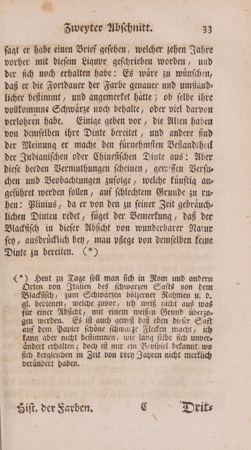 ſagt er habe einen Brief geſehen, welcher zehen Jahre vorher mit dieſem Liquor geſchrieben worden, und der ſich noch erhalten habe: Es waͤre zu wuͤnſchen, daß er die Fortdauer der Farbe genauer und umſtand⸗ licher beſtimmt, und angemerket hätte; ob ſelbe ihre vollkommne Schwaͤrze noch behalte, oder viel darvon verlohren habe. Einige geben vor, die Alien haben von demſelben ihre Dinte bereitet, und andere ſind der Meinung er mache den fuͤrnehmſten Beſtandtheil der Indianiſchen oder Chineſiſchen Dinte aus: Aber dieſe beeden Vermuthungen ſcheinen, gewiſſen Verſu⸗ chen und Beobachtungen zufolge, welche kuͤnftig an⸗ gefuͤhret werden ſollen, auf ſchlechtem Grunde zu ru⸗ hen: Plinius, da er von den zu ſeiner Zeit gebraͤuch⸗ lichen Dinten redet, fuͤget der Bemerkung, daß der Blackſiſch in dieſer Abſicht von wunderbarer Natur ſey, ausdruͤcklich bey, man pflege von demſelben keine Dinte zu bereiten. has (*) Heut zu Tage ſoll man ſich in Rom und Een Orten von Italien des ſchwarzen Safts von dem Black, zum Schwarzen hoͤlzerner Rahmen u. d. gl. bedienen, welche zuvor, ich weiß nicht aus was für einer Abſicht, mit einem weißen Grund uͤberzo⸗ gen werden. Es iſt auch gewiß daß eben dieſer Saft auf dem Papier ſchoͤne ſchwarze Flecken macht, ich kann aber nicht beſtimmen, wie lang ſelbe ſich unver⸗ aͤndert erhalten; doch iſt mir ein „Bevſpiel bekannt, wo ſich dergleichen in Zeit von drey Jahren nicht merklich verandert haben. Biſt. der Farben. E Dirrit⸗