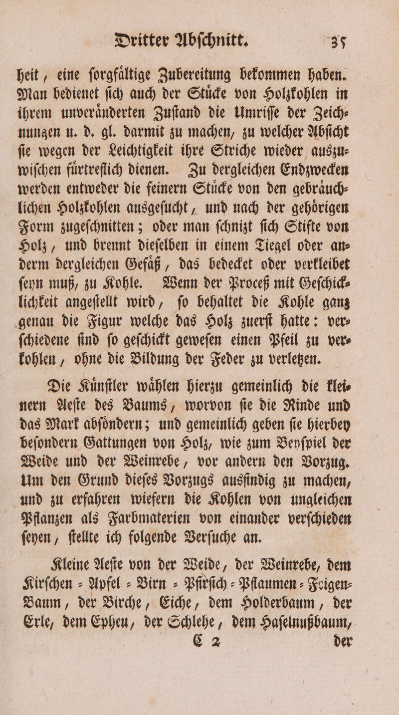 heit, eine forgfaltige Zubereitung bekommen haben. Man bedienet ſich auch der Stuͤcke von Holzkohlen in ihrem unveraͤnderten Zuſtand die Umriſſe der Zeich⸗ nungen u. d. gl. darmit zu machen, zu welcher Abſicht ſie wegen der Leichtigkeit ihre Striche wieder auszu⸗ wiſchen fürtreflich dienen. Zu dergleichen Endzwecken werden entweder die feinern Stuͤcke von den gebraͤuch⸗ lichen Holzkohlen ausgeſucht, und nach der gehoͤrigen Form zugeſchnitten; oder man ſchnizt ſich Stifte von Holz, und brennt dieſelben in einem Tiegel oder an⸗ derm dergleichen Gefaͤß, das bedecket oder verkleibet ſeyn muß, zu Kohle. Wenn der Proceß mit Geſchick⸗ lichkeit angeſtellt wird, ſo behaltet die Kohle ganz genau die Figur welche das Holz zuerſt hatte: ver⸗ ſchiedene ſind ſo geſchickt geweſen einen Pfeil zu ver⸗ kohlen, ohne die Bildung der Feder zu verletzen. Die Kuͤnſtler waͤhlen hierzu gemeinlich die klei⸗ nern Aeſte des Baums, worvon ſie die Rinde und das Mark abſoͤndern; und gemeinlich geben ſie hierbey beſondern Gattungen von Holz, wie zum Beyſpiel der Weide und der Weinrebe, vor andern den Vorzug. Um den Grund dieſes Vorzugs ausfindig zu machen, und zu erfahren wiefern die Kohlen von ungleichen Pflanzen als Farbmaterien von einander verſchieden ſeyen, ſtellte ich folgende Verſuche an. Kleine Aeſte von der Weide, der Weinrebe, dem Kirſchen⸗ Apfel - Birn⸗Pfirſich⸗Pflaumen⸗Feigen⸗ Baum, der Birche, Eiche, dem Holderbaum, der Erle, dem Epheu, der ge dem Haſelnußbaum, C 2 der