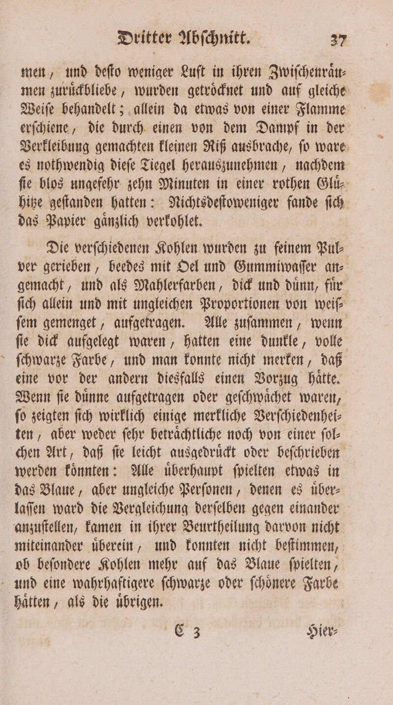 ? men, und deſto weniger Luft in ihren Zwiſchenraͤu⸗ men zuruͤckbliebe, wurden getroͤcknet und auf gleiche Weiſe behandelt; allein da etwas von einer Flamme erſchiene, die durch einen von dem Dampf in der Verkleibung gemachten kleinen Riß ausbrache, ſo ware es nothwendig dieſe Tiegel herauszunehmen, nachdem fie blos ungefehr zehn Minuten in einer rothen She hitze geſtanden hatten: Nichtsdeſtoweniger fande ſich das Papier gaͤnzlich verkohlet. Die verſchiedenen Kohlen wurden st feinem Pul⸗ ver gerieben, beedes mit Oel und Gummiwaſſer ane gemacht, und als Mahlerfarben, dick und duͤnn, fuͤr ſich allein und mit ungleichen Proportionen von weiſ⸗ ſem gemenget, aufgetragen. Alle zuſammen, wenn fie dick aufgelegt waren, hatten eine dunkle, volle ſchwarze Farbe, und man konnte nicht merken, daß eine vor der andern diesfalls einen Vorzug hätte, Wenn ſie dünne aufgetragen oder geſchwaͤchet waren, ſo zeigten ſich wirklich einige merkliche Verſchiedenhei⸗ ten, aber weder ſehr betraͤchtliche noch von einer fol- chen Art, daß fie leicht ausgedruͤckt oder beſchrieben werden koͤnnten: Alle uͤberhaupt ſpielten etwas in das Blaue, aber ungleiche Perſonen, denen es uͤber⸗ laſſen ward die Vergleichung derſelben gegen einander anzuſtellen, kamen in ihrer Beurtheilung darvon nicht ob beſondere Kohlen mehr auf das Blaue ſpielten, haͤtten, als die uͤbrigen. 9 Hier⸗