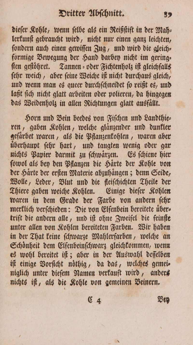 dieſer Kohle, wenn ſelbe als ein Reißſtift in der Mah⸗ lerkunſt gebraucht wird, nicht nur einen ganz leichten, ſondern auch einen gewiſſen Zug, und wird die gleich⸗ formige Bewegung der Hand darbey nicht im gering⸗ ſten geſtoͤhret. Tannen oder Fichtenholz iſt gleichfalls ſehr weich, aber ſeine Weiche iſt nicht durchaus gleich, und wenn man es queer durchſchneidet ſo reißt es, und laßt ſich nicht glatt arbeiten oder polieren, da hingegen das Weidenholz in allen Richtungen glatt ausfaͤllt. Horn und Bein beedes von Fiſchen und Landthie⸗ ren, gaben Kohlen, welche glaͤnzender und dunkler gefaͤrbet waren, als die Pflanzenkohlen, waren aber uͤberhaupt ſehr hart, und taugten wenig oder gar nichts Papier darmit zu ſchwaͤrzen. Es ſchiene hier ſowol als bey den Pflanzen die Haͤrte der Kohle von der Haͤrte der erſten Materie abzuhaͤngen; denn Seide, Wolle, Leder, Blut und die fleiſchichten Theile der Thiere gaben weiche Kohlen. Einige dieſer Kohlen waren in dem Grade der Farbe von andern ſehr merklich verſchieden: Die von Elfenbein bereitete uͤber⸗ trift die andern alle, und iſt ohne Zweifel die feinſte unter allen von Kohlen bereiteten Farben. Wir haben in der That keine ſchwarze Mahlerfarben, welche an Schoͤnheit dem Elfenbeinſchwarz gleichkommen, wenn es wohl bereitet iſt; aber in der Auswahl deſſelben iſt einige Vorſicht noͤthig, da das, welches gemei⸗ niglich unter dieſem Namen verkauft wird, anders nichts iſt, als die Kohle von gemeinen Beinern. C 4 Beh