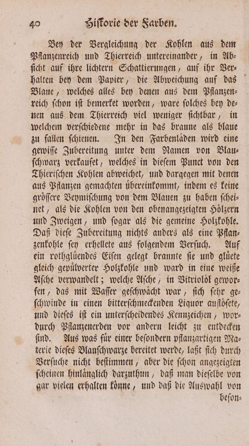 Bey der Vergleichung der Kohlen aus dem Pflanzenreich und Thierreich untereinander, in Ab⸗ ſicht auf ihre lichtern Schattierungen, auf ihr Ver⸗ halten bey dem Papier, die Abweichung auf das Blaue, welches alles bey denen aus dem Pflanzen⸗ reich ſchon iſt bemerket worden, ware ſolches bey de⸗ nen aus dem Thierreich viel weniger ſichtbar, in welchem verſchiedene mehr in das braune als blaue zu fallen ſchienen. In den Farbenlaͤden wird eine gewiſſe Zubereitung unter dem Namen von Blau⸗ ſchwarz verkaufet, welches in dieſem Bunct von den Thieriſchen Kohlen abweichet, und dargegen mit denen aus Pflanzen gemachten uͤbereinkommt, indem es keine groͤſſere Beymiſchung von dem Blauen zu haben ſchei⸗ net, als die Kohlen von den obenangezeigten Hoͤlzern und Zweigen, und ſogar als die gemeine Holzkohle. Daß dieſe Zubereitung nichts anders als eine Pflan⸗ zenkohle ſey erhellete aus folgendem Verſuch. Auf ein rothgluͤendes Eiſen gelegt brannte ſie und gluͤete gleich gepuͤlverter Holzkohle und ward in eine weiße Aſche verwandelt; welche Aſche, in Vitrioloͤl gewor⸗ fen, das mit Waſſer geſchwaͤcht war, ſich ſehr ge⸗ ſchwinde in einen bitterſchmeckenden Liquor auflöfete, und dieſes iſt ein unterſcheidendes Kennzeichen, wor⸗ durch Pflanzenerden vor andern leicht zu entdecken ſind. Aus was fuͤr einer beſondern pflanzartigen Ma⸗ terie dieſes Blauſchwarze bereitet werde, laßt ſich durch Verſuche nicht beſtimmen, aber die ſchon angezeigten ſcheinen hinlaͤnglich darzuthun, daß man dieſelbe von gar vielen erhalten koͤnne, und daß die Auswahl von | beſon⸗