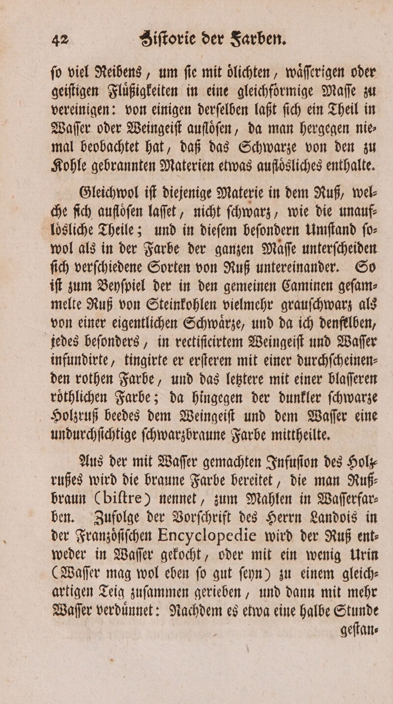 fo viel Reibens, um fle mit dlichten, waͤſſerigen oder geiſtigen Fluͤßigkeiten in eine gleichfoͤrmige Maſſe zu vereinigen: von einigen derſelben laßt ſich ein Theil in Waſſer oder Weingeiſt aufloͤſen, da man hergegen nie mal beobachtet hat, daß das Schwarze von den zu Kohle gebrannten Materien etwas auflosliches enthalte. Gleichwol iſt diejenige Materie in dem Ruß, wel⸗ che ſich aufloͤſen laſſet, nicht ſchwarz, wie die unauf⸗ loͤsliche Theile; und in dieſem beſondern Umſtand ſo⸗ wol als in der Farbe der ganzen Maſſe unterſcheiden ſich verſchiedene Sorten von Ruß untereinander. So iſt zum Beyſpiel der in den gemeinen Caminen geſam⸗ melte Ruß von Steinkohlen vielmehr grauſchwarz als von einer eigentlichen Schwaͤrze, und da ich denfelben, jedes beſonders, in rectiſteirtem Weingeiſt und Waſſer infundirte, tingirte er erſteren mit einer durchſcheinen⸗ den rothen Farbe, und das letztere mit einer blaſſeren roͤthlichen Farbe; da hingegen der dunkler ſchwarze Holzruß beedes dem Weingeiſt und dem Waſſer eine undurchſichtige ſchwarzbraune Farbe mittheilte. Aus der mit Wafer gemachten Infuſion des Holz⸗ rußes wird die braune Farbe bereitet, die man Ruf: braun (biſtre) nennet, zum Mahlen in Waſſerfar⸗ ben. Zufolge der Vorſchrift des Herrn Landois in der Franzoͤſiſchen Encyclopedie wird der Ruß ent weder in Waſſer gekocht, oder mit ein wenig Urin (Waſſer mag wol eben ſo gut ſeyn) zu einem gleich⸗ artigen Teig zuſammen gerieben, und dann mit mehr Waſſer verduͤnnet: Nachdem es etwa eine halbe Stunde geſtan⸗