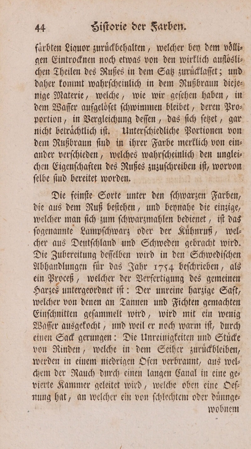 faͤrbten Liquor zuruͤckbehalten, welcher bey dem villi. gen Eintrocknen noch etwas von den wirklich aufloͤsli⸗ chen Theilen des Rußes in dem Satz zuruͤcklaſſet; und daher kommt wahrſcheinlich in dem Rußbraun Diejes nige Materie, welche, wie wir geſehen haben, in dem Waſſer aufgeloͤſet ſchwimmen bleibet, deren Pro⸗ portion, in Vergleichung deſſen, das ſich ſetzet, gar nicht betraͤchtlich iſt. Unterſchiedliche Portionen von dem Rußbraun ſind in ihrer Farbe merklich von ein⸗ ander verſchieden, welches wahrſcheinlich den unglei⸗ chen Eigenſchaften des Rußes zuzuſchreiben iſt, worvon ſelbe ſind bereitet worden. | Die feinſte Sorte unter den chien Farben, die aus dem Ruß beſtehen, und beynahe die einzige, welcher man ſich zum ſchwarzmahlen bedienet, iſt das ſogenannte Lampſchwarz oder der Kuͤhnruß, wel⸗ cher aus Deutſchland und Schweden gebracht wird. Die Zubereitung deſſelben wird in den Schwediſchen Abhandlungen fuͤr das Jahr 1754 beſchrieben, als ein Proceß, welcher der Verfertigung des gemeinen Harzes untergeordnet iſt: Der unreine harzige Saft, welcher von denen an Tannen und Fichten gemachten Einſchnitten geſammelt wird, wird mit ein wenig Waſſer ausgekocht, und weil er noch warm iſt, durch einen Sack gerungen: Die Unreinigkeiten und Stuͤcke von Rinden, welche in dem Seiher zuruͤckbleiben, werden in einem niedrigen Ofen verbrannt, aus wel⸗ chem der Rauch durch einen langen Canal in eine ge⸗ vierte Kammer geleitet wird, welche oben eine Def nung hat, an welcher ein von ſchlechtem oder duͤnnge— wobnem