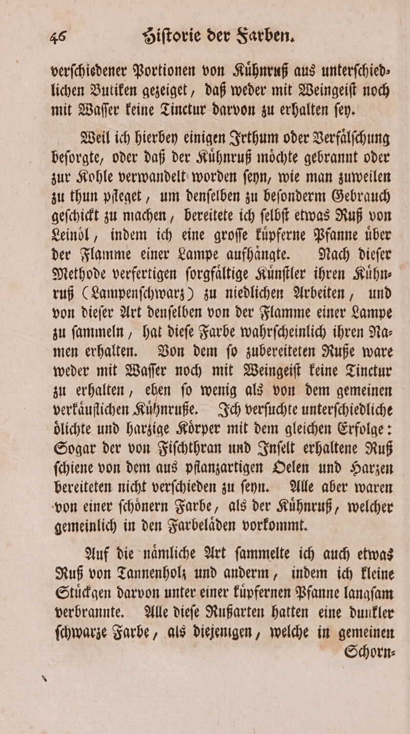 verſchiedener Portionen von Kuͤhnruß aus unterſchied⸗ lichen Butiken gezeiget, daß weder mit Weingeiſt noch mit Wafer keine Tinctur darvon zu erhalten fey. Weil ich hierbey einigen Irthum oder Verfaͤlſchung beſorgte, oder daß der Kuͤhnruß moͤchte gebrannt oder zur Kohle verwandelt worden ſeyn, wie man zuweilen zu thun pfleget, um denſelben zu beſonderm Gebrauch geſchickt zu machen, bereitete ich ſelbſt etwas Ruß von Leinoͤl, indem ich eine groſſe kuͤpferne Pfanne über der Flamme einer Lampe aufhaͤngte. Nach dieſer Methode verfertigen ſorgfaͤltige Kuͤnſtler ihren Kuͤhn⸗ ruß (Lampenſchwarz) zu niedlichen Arbeiten, und von dieſer Art denſelben von der Flamme einer Lampe zu ſammeln, hat dieſe Farbe wahrſcheinlich ihren Na⸗ men erhalten. Von dem ſo zubereiteten Ruße ware weder mit Waſſer noch mit Weingeiſt keine Tinctur zu erhalten, eben ſo wenig als von dem gemeinen verkaͤuflichen Kuͤhnruße. Ich verſuchte unterſchiedliche oͤlichte und harzige Körper mit dem gleichen Erfolge: Sogar der von Fiſchthran und Inſelt erhaltene Ruß ſchiene von dem aus pflanzartigen Oelen und Harzen bereiteten nicht verſchieden zu ſeyn. Alle aber waren von einer ſchoͤnern Farbe, als der Kuͤhnruß, welcher gemeinlich in den Farbelaͤden vorkommt. Auf die naͤmliche Art ſammelte ich auch etwas Ruß von Tannenholz und anderm, indem ich kleine Stuͤckgen darvon unter einer kuͤpfernen Pfanne langſam verbrannte. Alle dieſe Rußarten hatten eine dunkler ſchwarze Farbe, als diejenigen, welche in gemeinen Schorn⸗