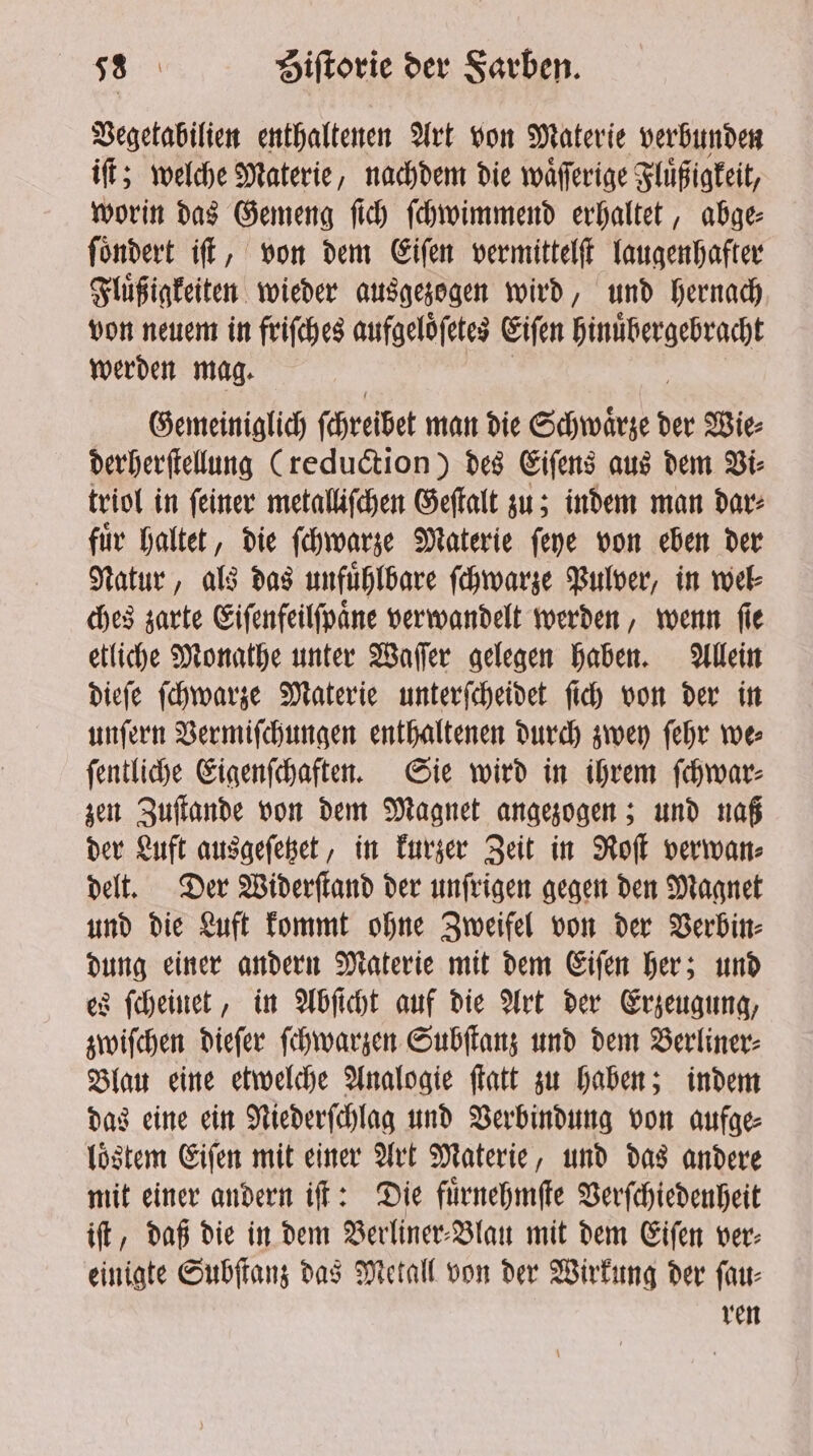 Vegetabilien enthaltenen Art von Materie verbunden iſt; welche Materie, nachdem die waͤſſerige Fluͤßigkeit, worin das Gemeng ſich ſchwimmend erhaltet, abge⸗ ſoͤndert iſt, von dem Eiſen vermittelſt laugenhafter Fluͤßigkeiten wieder ausgezogen wird, und hernach von neuem in friſches aufgeloͤſetes Eiſen hinuͤbergebracht werden mag. Gemeiniglich ſchreibet man die Schwärze d der Wie⸗ derherſtellung (reduction) des Eiſens aus dem Vi⸗ triol in ſeiner metalliſchen Geſtalt zu; indem man dar⸗ fuͤr haltet, die ſchwarze Materie ſeye von eben der Natur, als das unfuͤhlbare ſchwarze Pulver, in wel⸗ ches zarte Eiſenfeilſpaͤne verwandelt werden, wenn ſie etliche Monathe unter Waſſer gelegen haben. Allein dieſe ſchwarze Materie unterſcheidet ſich von der in unſern Vermiſchungen enthaltenen durch zwey ſehr we⸗ ſentliche Eigenſchaften. Sie wird in ihrem ſchwar⸗ zen Zuſtande von dem Magnet angezogen; und naß der Luft ausgeſetzet, in kurzer Zeit in Roſt verwan⸗ delt. Der Widerſtand der unſrigen gegen den Magnet und die Luft kommt ohne Zweifel von der Verbin⸗ dung einer andern Materie mit dem Eiſen her; und es ſcheinet, in Abſicht auf die Art der Erzeugung, zwiſchen dieſer ſchwarzen Subſtanz und dem Berliner⸗ Blau eine etwelche Analogie ſtatt zu haben; indem das eine ein Niederſchlag und Verbindung von aufge⸗ loͤstem Eiſen mit einer Art Materie, und das andere mit einer andern iſt: Die fuͤrnehmſte Verſchiedenheit ift, daß die in dem Berliner⸗Blau mit dem Eiſen ver: einigte Subſtanz das Metall von der Wirkung der ſau⸗ ren