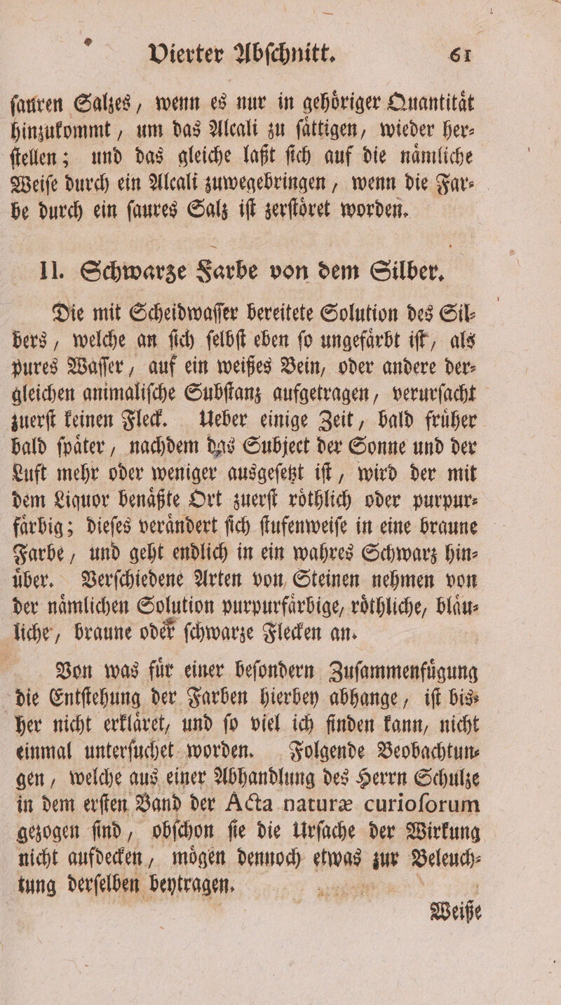 ſauren Salzes, wenn es nur in gehöriger Quantitat hinzukommt, um das Alcali zu ſaͤttigen, wieder her⸗ ſtellen; und das gleiche laßt ſich auf die naͤmliche Weiſe durch ein Alcali zuwegebringen, wenn die Far⸗ be durch ein ſaures Salz iſt zerſtoͤret worden. II. Schwarze Farbe von dem Silber. Die mit Scheidwaſſer bereitete Solution des Sil⸗ bers, welche an ſich ſelbſt eben ſo ungefaͤrbt iſt, als pures Waſſer, auf ein weißes Bein, oder andere der⸗ gleichen animaliſche Subſtanz aufgetragen, verurſacht zuerſt keinen Fleck. Ueber einige Zeit, bald fruͤher bald ſpaͤter, nachdem das Subject der Sonne und der Luft mehr oder weniger ausgeſetzt iſt, wird der mit dem Liquor benaͤßte Ort zuerſt roͤthlich oder purpur⸗ faͤrbig; dieſes veraͤndert ſich ſtufenweiſe in eine braune Farbe, und geht endlich in ein wahres Schwarz hin⸗ uͤber. Verſchiedene Arten von Steinen nehmen von der naͤmlichen Solution purpurfaͤrbige, roͤthliche, bläst: liche, braune oder ſchwarze Flecken an. Von was fuͤr einer beſondern ag die Entſtehung der Farben hierbey abhange, iſt bis⸗ her nicht erklaͤret, und ſo viel ich finden kann, nicht einmal unterſuchet worden. Folgende Veobachtun⸗ gen, welche aus einer Abhandlung des Herrn Schulze in dem erſten Band der Acta naturæ curioſorum gezogen ſind, obſchon ſie die Urſache der Wirkung nicht aufdecken, moͤgen dennoch gg Ae Beleuch⸗ tung derſelben beytragen. | | Weiße