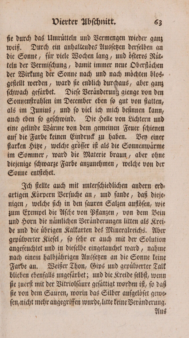 ſie durch das Umruͤtteln und Vermengen wieder ganz weiß. Durch ein anhaltendes Ausſetzen derſelben an die Sonne, für viele Wochen lang, und oͤſteres Ruͤt⸗ teln der Vermiſchung, damit immer neue Oberflächen der Wirkung der Sonne nach und nach moͤchten blos⸗ geſtellt werden, ward ſie endlich durchaus „aber ganz ſchwach gefaͤrbet. Dieſe Veränderung gienge von den Sonnenſtrahlen im December eben ſo gut von ſtatten, als im Junius, und ſo viel ich mich beſinnen kann, auch eben ſo geſchwind. Die Helle von Lichtern und eine gelinde Waͤrme von dem gemeinen Feuer ſchienen auf die Farbe keinen Eindruck zu haben. Bey einer ſtarken Hitze, welche gröffer iſt als die Sonnenwaͤrme im Sommer, ward die Materie braun, aber ohne diejenige ſchwarze Farbe anzunehmen, welche von der Sonne entſtehet. Ich ſtellte auch mit unterſchiedlichen andern erd⸗ artigen Koͤrpern Verſuche an, und fande, daß dieje⸗ nigen, welche ſich in den ſauren Salzen aufloͤſen, wie zum Exempel die Aſche von Pflanzen, von dem Bein und Horn die naͤmlichen Veränderungen litten als Krei⸗ de und die uͤbrigen Kalkarten des Mineralreichs. Aber gepuͤlverter Kieſel, ſo ſehr er auch mit der Solution angefeuchtet und in dieſelbe eingetauchet ward, nahme nach einem halbjaͤhrigen Ausſetzen an die Sonne keine Farbe an. Weißer Thon, Gips und gepuͤlverter Talk blieben ebenfalls ungefaͤrbet; und die Kreide ſelbſt, wenn fie zuerſt mit der Vitriolſaͤure geſaͤttigt worden iff, fo daß fie von dem Sauren, worin das Silber aufgelöfet gewe⸗ ſen, nicht mehr angegriffen wurde, litte keine Veranderung. Aus