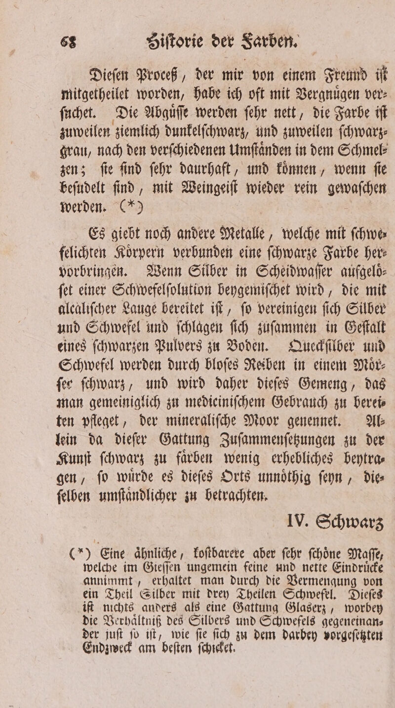 Dieſen Proceß, der mir von einem Freund iſt mitgetheilet worden, habe ich oft mit Vergnuͤgen ver⸗ ſuchet. Die Abguͤſſe werden ſehr nett, die Farbe iſt zuweilen ziemlich dunkelſchwarz, und zuweilen ſchwarz⸗ grau, nach den verſchiedenen Umſtaͤnden in dem Schmel⸗ zen; fie find ſehr daurhaft, und koͤnnen, wenn fie beſudelt ſind, mit Weingeiſt wieder rein e werden. (*) Es giebt noch andere Metalle, welche mit ſchwe⸗ felichten Koͤrpern verbunden eine ſchwarze Farbe her⸗ vorbringen. Wenn Silber in Scheidwaſſer aufgeloͤ⸗ ſet einer Schwefelſolution beygemiſchet wird, die mit alcaliſcher Lauge bereitet iff, fo vereinigen fi fi ch Silber und Schwefel und ſchlagen ſich zuſammen in Geſtalt eines ſchwarzen Pulvers zu Boden. Queckſilber und Schwefel werden durch bloſes Reiben in einem Moͤr⸗ ſer ſchwarz, und wird daher dieſes Gemeng, das man gemeiniglich zu medieiniſchem Gebrauch zu berei⸗ ten pfleget, der mineraliſche Moor genennet. We lein da dieſer Gattung Zuſammenſetzungen zu der Kunſt ſchwarz zu farben wenig erhebliches beytra⸗ gen, ſo wuͤrde es dieſes Orts unnoͤthig ſeyn, die⸗ ſelben umſtaͤndlicher zu betrachten. IV. Schwarz (*) Eine aͤhnliche, koſtbarere aber ſehr ſchoͤne Maſſe, welche im Gieſſen ungemein feine und nette Eindruͤcke annimmt, erhaltet man durch die Vermengung von ein Theil Silber mit drey Theilen Schwefel. Dieſes iſt nichts anders als eine Gattung Glaserz, worbey die Verhaͤltniß des Silbers und Schwefels gegeneinans der juſt ſo iſt, wie ſie ſich zu dem darbey vorgeſetzten Endzweck am beſten ſchicket.