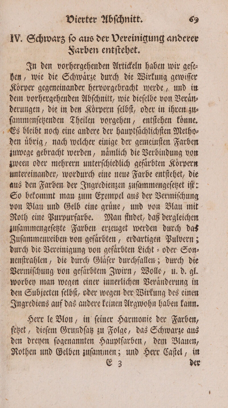 = IV. Schwarz fo aus dev Vereinigung anderer Farben entſtehet. In den vorhergehenden Artickeln haben wir geſe⸗ hen, wie die Schwaͤrze durch die Wirkung gewiſſer Koͤrper gegeneinander hervorgebracht werde, und in dem vorhergehenden Abſchnitt, wie dieſelbe von Veraͤn⸗ derungen, die in den Koͤrpern ſelbſt, oder in ihren zu⸗ ſammenſetzenden Theilen vorgehen, entſtehen koͤnne. Es bleibt noch eine andere der hauptſaͤchlichſten Metho⸗ den übrig, nach welcher einige der gemeinſten Farben zween oder mehrern unterſchiedlich gefaͤrbten Koͤrpern untereinander, wordurch eine neue Farbe entſtehet, die aus den Farben der Ingredienzen zuſammengeſetzet iſt: So bekommt man zum Exempel aus der Vermiſchung von Blau und Gelb eine gruͤne, und von Blau mit Roth eine Purpurfarbe. Man findet, daß dergleichen zuſammengeſetzte Farben erzeuget werden durch das Zuſammenreiben von gefaͤrbten, erdartigen Pulvern; durch die Vereinigung von gefaͤrbten Licht - oder Son⸗ nenſtrahlen, die durch Glaͤſer durchfallen; durch die Vermiſchung von gefaͤrbtem Zwirn, Wolle, u. d. gl. worbey man wegen einer innerlichen Veränderung in den Subjecten ſelbſt, oder wegen der Wirkung des einen Ingrediens auf das andere keinen Argwohn haben kann. Herr le Blon, in ſeiner Harmonie der Farben, ſetzet, dieſem Grundſatz zu Folge, das Schwarze aus den dreyen ſogenannten Hauptfarben, dem Blauen, Nothen und Gelben zuſammen; und Herr Caſtel, in E 3 der