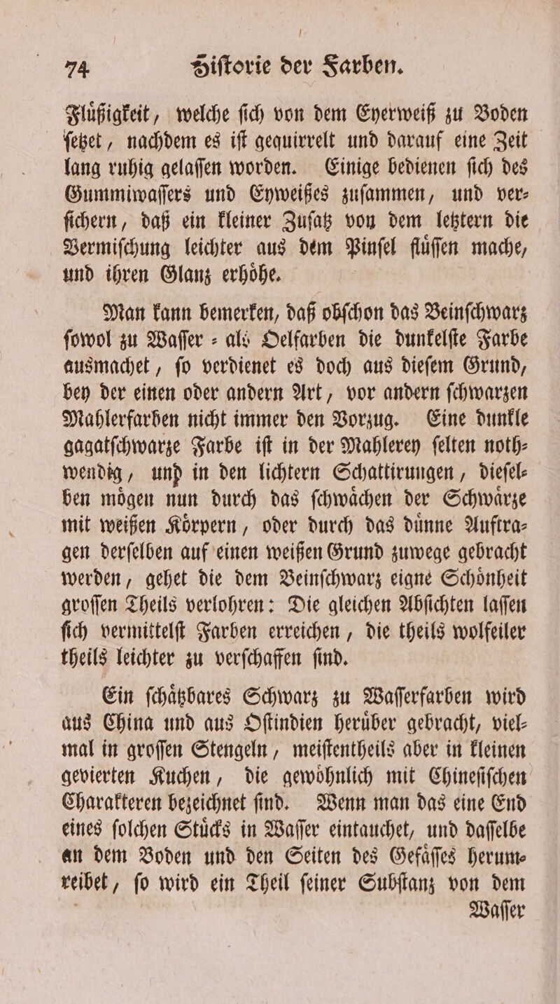 Fluͤßigkeit, welche ſich von dem Eyerweiß zu Voden ſetzet, nachdem es iſt gequirrelt und darauf eine Zeit lang ruhig gelaſſen worden. Einige bedienen ſich des Gummiwaſſers und Eyweißes zuſammen, und ver⸗ ſichern, daß ein kleiner Zuſatz von dem letztern die Vermiſchung leichter aus dem Pinſel fluͤſſen mache, und ihren Glanz erhoͤhe. Man kann bemerken, daß obſchon das Beinſchwarz ſowol zu Waſſer⸗ als Oelfarben die dunkelſte Farbe ausmachet, ſo verdienet es doch aus dieſem Grund, bey der einen oder andern Art, vor andern ſchwarzen Mahlerfarhben nicht immer den Vorzug. Eine dunkle gagatſchwarze Farbe iſt in der Mahlerey ſelten noth⸗ wendig, und in den lichtern Schattirungen, dieſel⸗ ben moͤgen nun durch das ſchwaͤchen der Schwaͤrze mit weißen Körpern , oder durch das duͤnne Auftra⸗ gen derſelben auf einen weißen Grund zuwege gebracht werden, gehet die dem Beinſchwarz eigne Schoͤnheit groſſen Theils verlohren: Die gleichen Abſichten laſſen ſich vermittelſt Farben erreichen, die theils wolfeiler theils leichter zu verſchaffen ſind. Ein ſchaͤtzbares Schwarz zu Waſſerfarben wird aus China und aus Oſtindien heruͤber gebracht, viel⸗ mal in groſſen Stengeln, meiſtentheils aber in kleinen gevierten Kuchen, die gewoͤhnlich mit Chineſiſchen Charakteren bezeichnet ſind. Wenn man das eine End eines ſolchen Stuͤcks in Waſſer eintauchet, und daſſelbe an dem Boden und den Seiten des Gefaͤſſes herum⸗ reibet, ſo wird ein Theil ſeiner Subſtanz von dem Waſſer