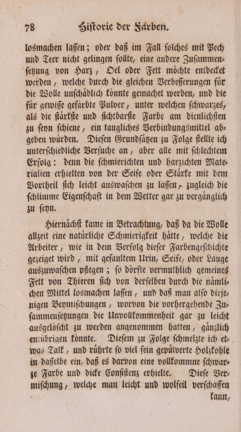 losmachen laſſen; oder daß im Fall ſolches mit Pech und Teer nicht gelingen ſollte, eine andere Zuſammen⸗ ſetzung von Harz, Oel oder Fett möchte entdecket werden, welche durch die gleichen Verbeſſerungen für die Wolle unſchaͤdlich koͤnnte gemachet werden, und die für gewiſſe gefaͤrbte Pulver, unter welchen ſchwarzes, als die ſtaͤrkſte und ſichtbarſte Farbe am dienlichſten zu ſeyn ſchiene, ein taugliches Berbindungsmittel ab⸗ geben würden. Dieſen Grundſaͤtzen zu Folge ſtellte ich unterſchiedliche Verſuche an, aber alle mit ſchlechtem Erfolg: denn die ſchmierichten und harzichten Mate⸗ rialien erhielten von der Seife oder Staͤrke mit dem Vortheil ſich leicht auswaſchen zu laſſen, zugleich die ſchlimme Eigenſchaft in dem Wetter gar zu vergaͤnglich zu ſeyn. Hiernaͤchſt kame in Betrachtung, daß da die Wolle allzeit eine natuͤrliche Schmierigkeit haͤtte, welche die Arbeiter, wie in dem Verfolg dieſer Farbengeſchichte gezeiget wird, mit gefaultem Urin, Seife, oder Lauge auszuwaſchen pflegen; ſo doͤrfte vermuthlich gemeines Fett von Thieren ſich von derſelben durch die naͤmli⸗ chen Mittel losmachen laſſen, und daß man alſo dieje⸗ nigen Beymiſchungen, worvon die vorhergehende Zu: ſammenſetzungen die Unvollkommenheit gar zu leicht ausgeloͤſcht zu werden angenommen hatten, gänzlich enitibrigen koͤnnte. Dieſem zu Folge ſchmelzte ich et⸗ was Talk, und ruͤhrte fo viel fein gepuͤlverte Holzkohle in daſſelbe ein, daß es darvon eine vollkommne ſchwar⸗ ze Farbe und dicke Conſiſtenz erhielte. Dieſe Ver⸗ miſchung, welche man leicht und wolfeil verſchaffen kann,