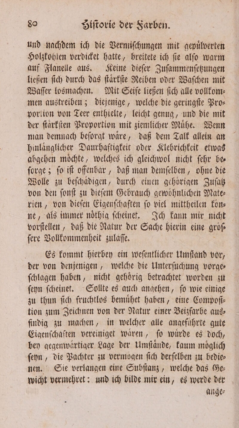 und nachdem ich die Vermiſchungen mit gepuͤlverten Holzkohlen verdicket hatte, breitete ich fie alfo warm auf Flanelle aus. Keine dieſer Zuſammenſetzungen ließen ſich durch das ſtaͤrkſte Reiben oder Waſchen mit Waſſer losmachen. Mit Seife ließen ſich alle vollkom⸗ men austreiben; diejenige, welche die geringſte Pro⸗ portion von Teer enthielte, leicht genug, und die mit der ſtaͤrkſten Proportion mit ziemlicher Mühe. Wenn man demnach beſorgt waͤre, daß dem Talk allein an hinlaͤnglicher Daurhaftigkeit oder Klebrichkeit etwas abgehen moͤchte, welches ich gleichwol nicht ſehr bee ſorge; ſo iſt offenbar, daß man demſelben, ohne die Wolle zu beſchaͤdigen, durch einen gehoriqen Zuſatz von den ſonſt zu dieſem Gebrauch gewoͤhnlichen Mate⸗ rien, von dieſen Eigenſchaften fo viel mittheilen fone ne, als immer noͤthig ſcheinet. Ich kann mir nicht vorſtellen, daß die Natur der Sache hierin eine groß ſere Vollkommenheit zulaſſe. Es kommt hierbey ein weſentlicher Umſtand vor, der von denjenigen, welche die Unterſuchung vorge⸗ ſchlagen haben, nicht gehoͤrig betrachtet worden zu ſeyn ſcheinet. Sollte es auch angehen, ſo wie einige zu thun ſich fruchtlos bemuͤhet haben, eine Compoſt⸗ tion zum Zeichnen von der Natur einer Beizfarbe aus⸗ findig zu machen, in welcher alle angefuͤhrte gute Eigenſchaften vereiniget waren, fo wurde es doch, bey gegenwaͤrtiger Lage der Umſtaͤnde, kaum möglich ſeyn, die Pachter zu vermogen ſich derſelben zu bedie⸗ nen. Sie verlangen eine Subſtanz, welche das Ge⸗ wicht vermehret: und ich bilde mir ein, es werde der g ange⸗