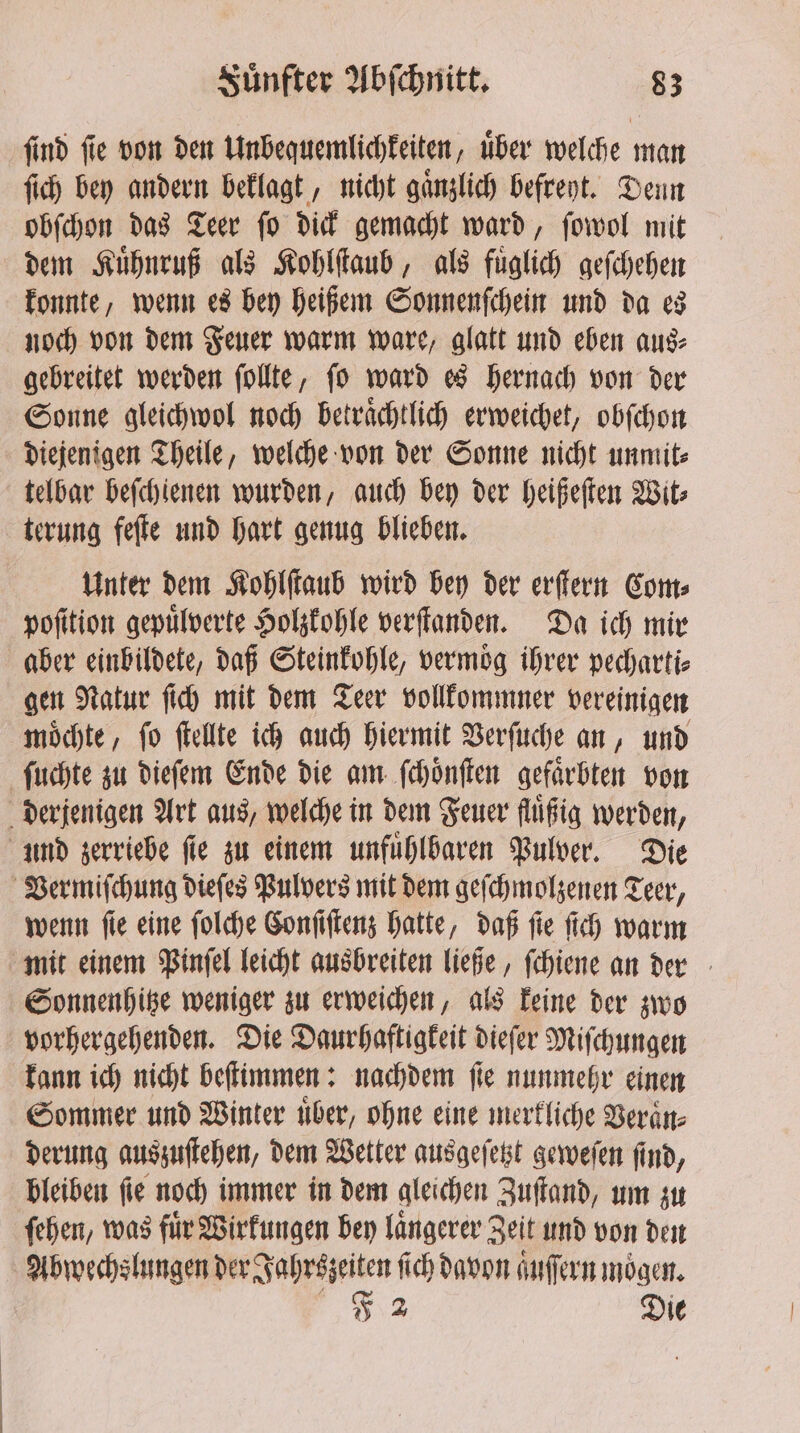 ſind ſie von den Unbequemlichkeiten, uͤber welche man ſich bey andern beklagt, nicht gaͤnzlich befreyt. Denn obſchon das Teer fo dick gemacht ward, ſowol mit dem Kuͤhnruß als Kohlſtaub, als fuͤglich geſchehen konnte, wenn es bey heißem Sonnenſchein und da es noch von dem Feuer warm ware, glatt und eben aus⸗ gebreitet werden ſollte, ſo ward es hernach von der Sonne gleichwol noch betraͤchtlich erweichet, obſchon diejenigen Theile, welche von der Sonne nicht unmit⸗ telbar beſchienen wurden, auch bey der heißeſten Wit⸗ terung feſte und hart genug blieben. Unter dem Kohlſtaub wird bey der erſtern Com⸗ poſition gepuͤlverte Holzkohle verſtanden. Da ich mir aber einbildete, daß Steinkohle, vermoͤg ihrer pecharti⸗ gen Natur fic) mit dem Teer vollkommner vereinigen moͤchte, ſo ſtellte ich auch hiermit Verſuche an, und ſuchte zu dieſem Ende die am ſchoͤnſten gefärbten von derjenigen Art aus, welche in dem Feuer fluͤßig werden, und zerriebe ſie zu einem unfuͤhlbaren Pulver. Die Vermiſchung dieſes Pulvers mit dem geſchmolzenen Teer, wenn ſie eine ſolche Conſiſtenz hatte, daß ſie ſich warm mit einem Pinſel leicht ausbreiten ließe, ſchiene an der Sonnenhitze weniger zu erweichen, als keine der zwo vorhergehenden. Die Daurhaftigkeit dieſer Miſchungen kann ich nicht beſtimmen: nachdem ſie nunmehr einen Sommer und Winter uͤber, ohne eine merkliche Veraͤn⸗ derung auszuſtehen, dem Wetter ausgeſetzt geweſen ſind, bleiben ſie noch immer in dem gleichen Zuſtand, um zu ſehen, was für Wirkungen bey langerer Zeit und von den Abwechslungen der Juhrszeiten f ſich davon aͤuſſern moͤgen. F 2 Die