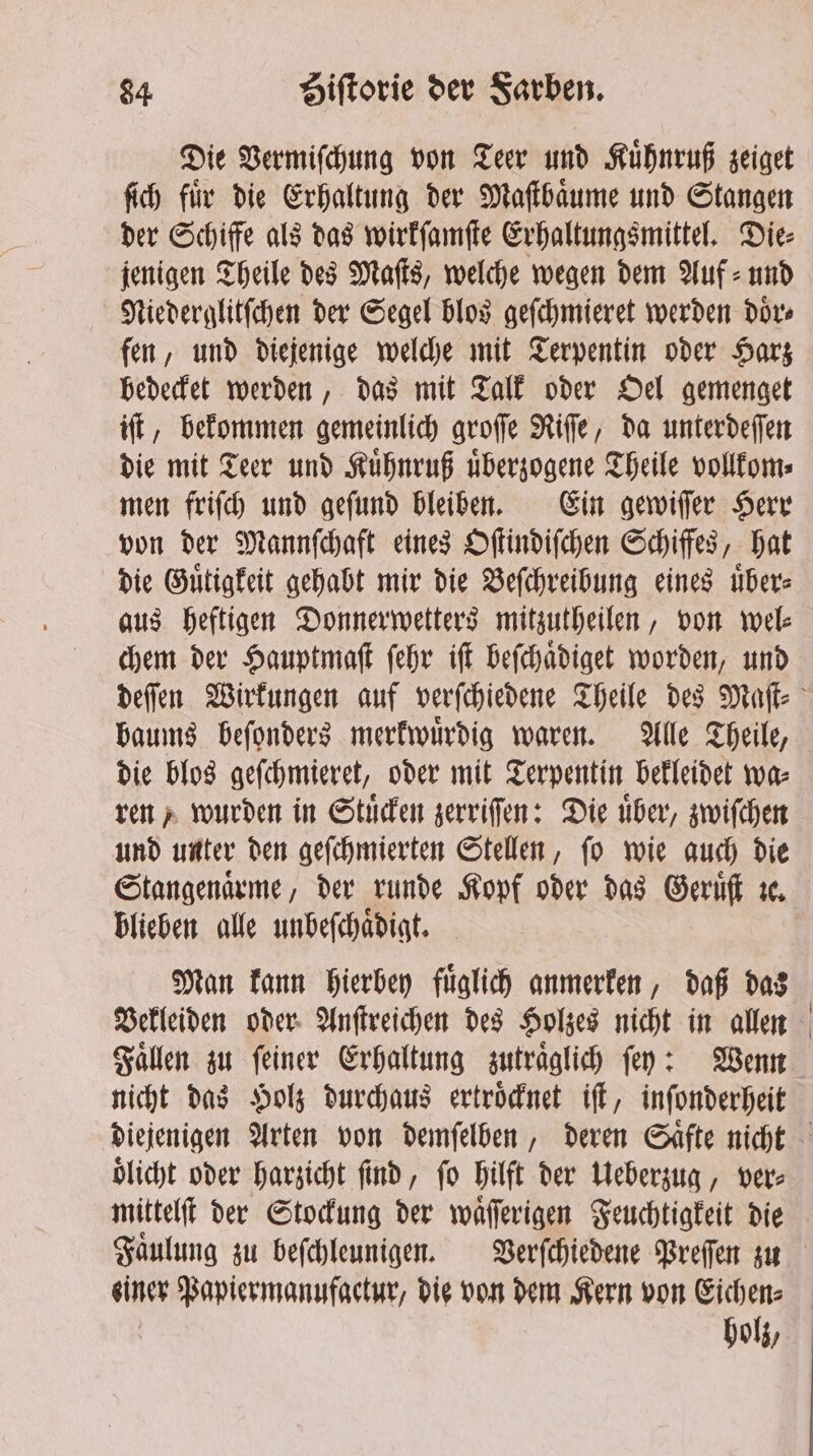 Die Vermiſchung von Teer und Kuͤhnruß zeiget ſich fuͤr die Erhaltung der Maſtbaͤume und Stangen der Schiffe als das wirkſamſte Erhaltungsmittel. Die⸗ jenigen Theile des Maſts, welche wegen dem Auf⸗ und Niederglitſchen der Segel blos geſchmieret werden doͤr⸗ fen, und diejenige welche mit Terpentin oder Harz bedecket werden, das mit Talk oder Oel gemenget iſt, bekommen gemeinlich groſſe Riſſe, da unterdeſſen die mit Teer und Kuͤhnruß uͤberzogene Theile vollkom⸗ men friſch und geſund bleiben. Ein gewiſſer Herr von der Mannſchaft eines Oſtindiſchen Schiffes, hat die Guͤtigkeit gehabt mir die Beſchreibung eines uͤber⸗ aus heftigen Donnerwetters mitzutheilen, von wel⸗ chem der Hauptmaſt ſehr iſt beſchaͤdiget worden, und baums beſonders merkwuͤrdig waren. Alle Theile, die blos geſchmieret, oder mit Terpentin bekleidet wa⸗ ren, wurden in Stuͤcken zerriſſen: Die über, zwiſchen und unter den geſchmierten Stellen, ſo wie auch die Stangenaͤrme, der runde Kopf oder das Geruͤſt re. blieben alle unbeſchaͤdigt. Man kann hierbey fuͤglich anmerken, daß das Vekleiden oder Anſtreichen des Holzes nicht in allen Fallen zu feiner Erhaltung zutraͤglich fey: Wenn nicht das Holz durchaus ertroͤcknet iſt, inſonderheit oͤlicht oder harzicht find, fo hilft der Ueberzug, vere mittelſt der Stockung der waͤſſerigen Feuchtigkeit die Faͤulung zu beſchleunigen. Verſchiedene Preſſen zu holz,