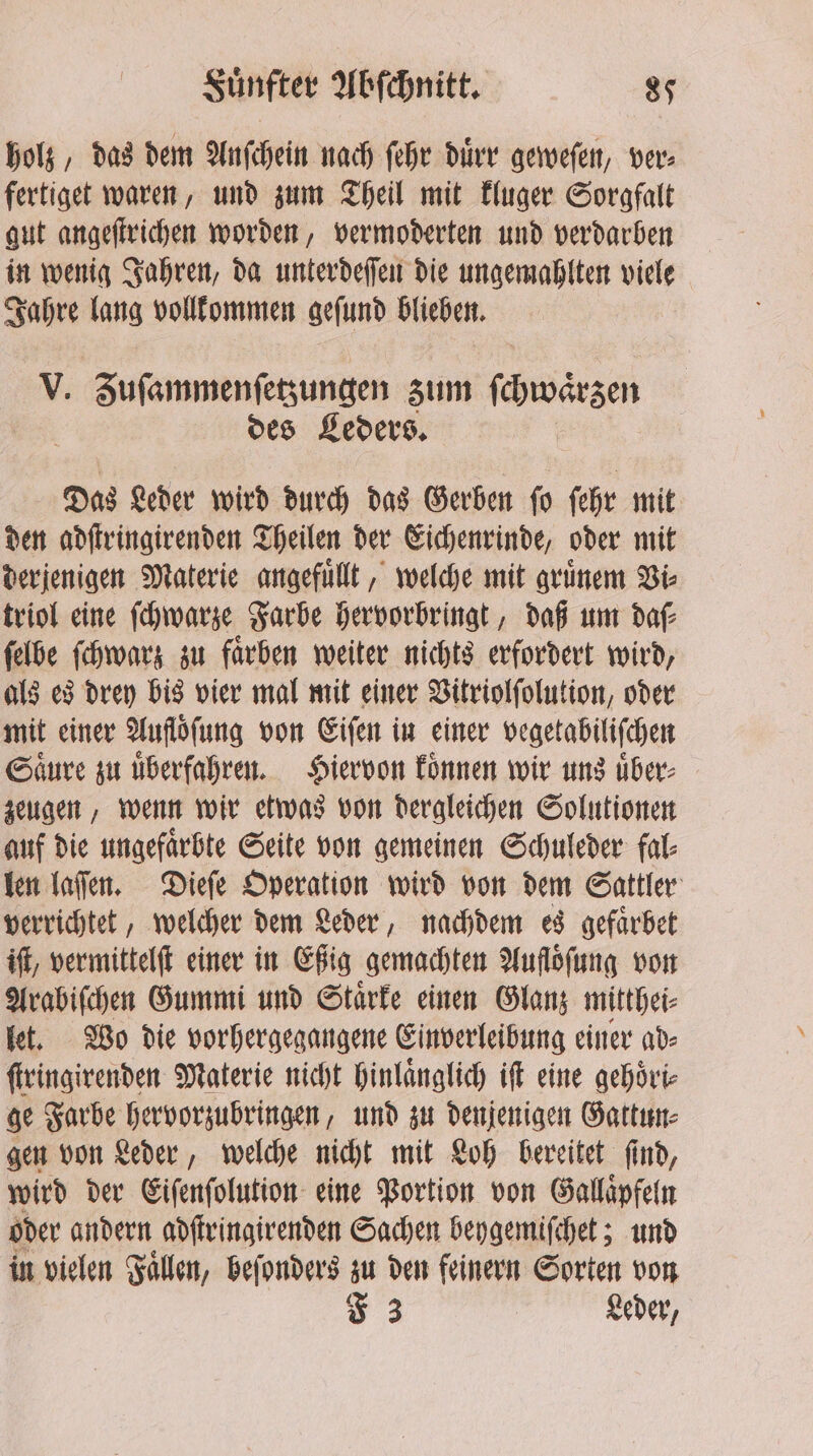 holz, das dem Anſchein nach ſehr duͤrr geweſen, ver: fertiget waren, und zum Theil mit kluger Sorgfalt gut angeſtrichen worden, vermoderten und verdarben in wenig Jahren, da unterdeſſen die ungemahlten uals Jahre lang vollkommen gefund blieben. V. Zuſammenſetzungen zum dreh des Leders. Das Leder wird durch das Gerben ſo ſehr mit den adſtringirenden Theilen der Eichenrinde, oder mit derjenigen Materie angefuͤllt, welche mit gruͤnem Vi⸗ triol eine ſchwarze Farbe hervorbringt, daß um daf ſelbe ſchwarz zu faͤrben weiter nichts erfordert wird, als es drey bis vier mal mit einer Vitriolſolution, oder mit einer Aufloͤſung von Eiſen in einer vegetabiliſchen Saͤure zu uͤberfahren. Hiervon koͤnnen wir uns uͤber⸗ zeugen, wenn wir etwas von dergleichen Solutionen auf die ungefaͤrbte Seite von gemeinen Schuleder fal⸗ len laſſen. Dieſe Operation wird von dem Sattler verrichtet, welcher dem Leder, nachdem es gefaͤrbet iſt, vermittelſt einer in Eßig gemachten Aufloͤſung von Arabiſchen Gummi und Staͤrke einen Glanz mitthei⸗ let. Wo die vorhergegangene Einverleibung einer ad⸗ ſtringirenden Materie nicht hinlaͤnglich if eine gehoͤri⸗ ge Farbe hervorzubringen, und zu denjenigen Gattun⸗ gen von Leder, welche nicht mit Loh bereitet ſind, wird der Eiſenſolution eine Portion von Gallaͤpfeln oder andern adſtringirenden Sachen beygemiſchet; und in vielen Fallen, beſonders zu den feinern Sorten von F 3 Leder,