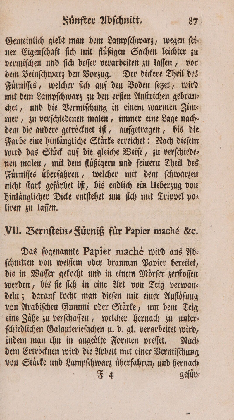 Gemeinlich giebt man dem Lampſchwarz, wegen ſei⸗ ner Eigenſchaft ſich mit fluͤßigen Sachen leichter zu vermiſchen und ſich beſſer verarbeiten zu laſſen, vor dem Beinſchwarz den Vorzug. Der dickere Theil des Fuͤrniſſes, welcher ſich auf den Boden ſetzet, wird mit dem Lampſchwarz zu den erſten Anſtrichen gebrau⸗ chet, und die Vermiſchung in einem warmen Zim⸗ mer, zu verſchiedenen malen, immer eine Lage nad dem die andere getrocknet iff, aufgetragen, bis die Farbe eine hinlaͤngliche Staͤrke erreichet: Nach dieſem wird das Stuͤck auf die gleiche Weiſe, zu verſchiede⸗ nen malen, mit dem fluͤßigern und feinern Theil des Fuͤrniſſes überfahren, welcher mit dem ſchwarzen nicht ſtark gefarbet iſt, bis endlich ein Ueberzug von hinlaͤnglicher Dicke entſtehet um ſich mit Trippel po⸗ liren zu laſſen. VII. Bernſtein⸗Fuͤrniß fiir Papier maché &amp;c. Das ſogenannte Papier mache wird aus Ab⸗ ſchnitten von weißem oder braunem Papier bereitet, die in Waſſer gekocht und in einem Moͤrſer zerſtoſſen werden, bis ſie ſich in eine Art von Teig verwan⸗ deln; darauf kocht man dieſen mit einer Aufloͤſung von Arabiſchen Gummi oder Staͤrke, um dem Teig eine Zaͤhe zu verſchaffen, welcher hernach zu unter⸗ ſchiedlichen Galanterieſachen u. d. gl. verarbeitet wird, indem man ihn in angeoͤlte Formen preſſet. Nach dem Ertroͤcknen wird die Arbeit mit einer Vermiſchung von Staͤrke und Lampſchwarz uͤberfahren, und hernach J 4 gefuͤr⸗