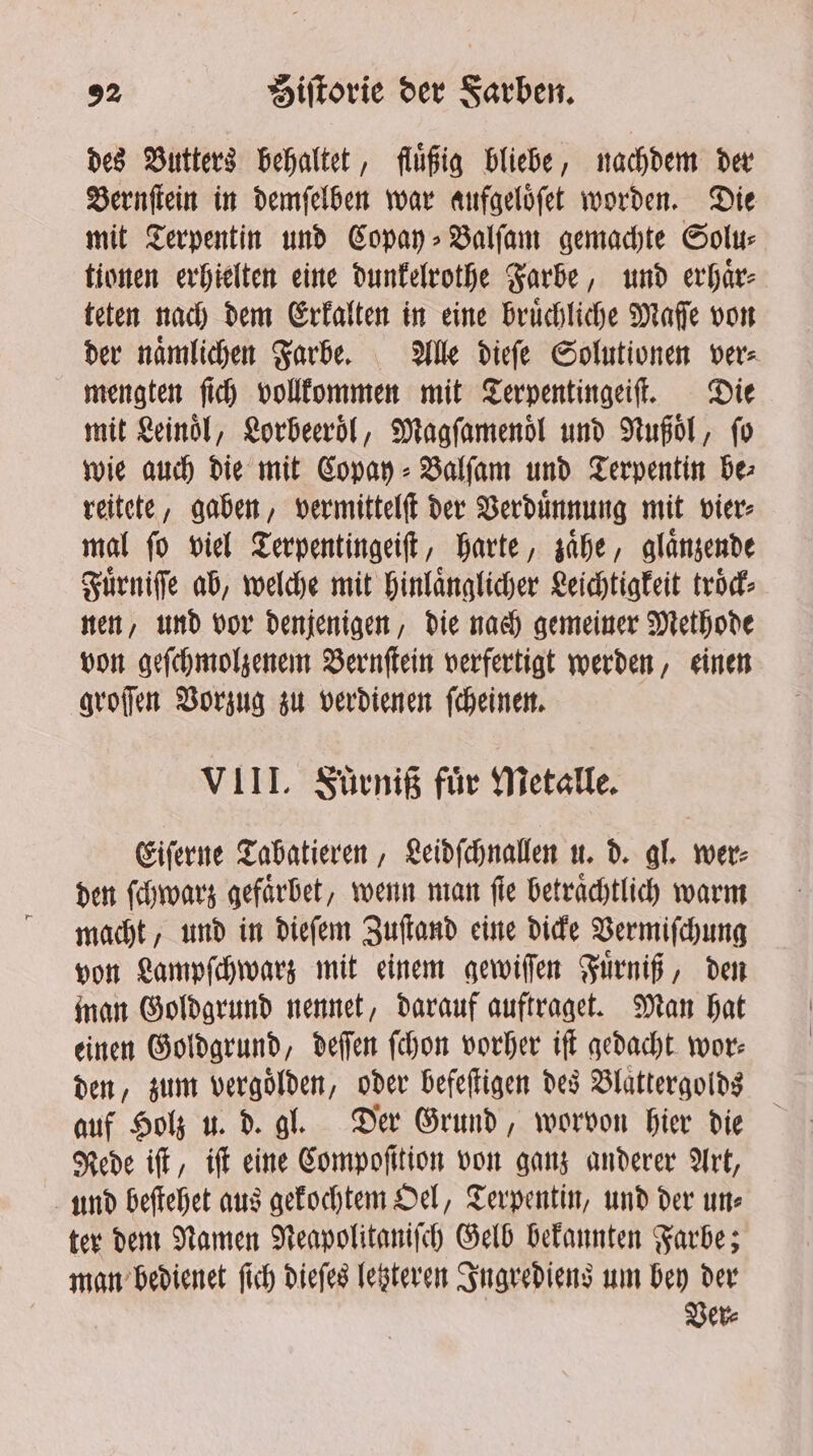 des Butters behaltet, fluͤßig bliebe, nachdem der Bernſtein in demſelben war aufgeloͤſet worden. Die mit Terpentin und Copay⸗Balſam gemachte Solu⸗ tionen erhielten eine dunkelrothe Farbe, und erhaͤr⸗ teten nach dem Erkalten in eine bruͤchliche Maſſe von der naͤmlichen Farbe. Alle dieſe Solutionen ver⸗ mengten ſich vollkommen mit Terpentingeiſt. Die mit Leinol, Lorbeeroͤl, Magfamenol und Nußoͤl, ſo wie auch die mit Copay⸗BValſam und Terpentin be⸗ reitete, gaben, vermittelſt der Verduͤnnung mit vier⸗ mal ſo viel Terpentingeiſt, harte, zaͤhe, glaͤnzende Fuͤrniſſe ab, welche mit hinlaͤnglicher Leichtigkeit trod: nen, und vor denjenigen, die nach gemeiner Methode von geſchmolzenem Bernſtein verfertigt werden, einen groſſen Vorzug zu verdienen ſcheinen. VIII. Fuͤrniß für Metalle. Eiſerne Tabatieren, Leidſchnallen u. d. gl. wer⸗ den ſchwarz gefaͤrbet, wenn man fie beträchtlich warm macht, und in dieſem Zuſtand eine dicke Vermiſchung von Lampſchwarz mit einem gewiſſen Fuͤrniß, den man Goldgrund nennet, darauf auftraget. Man hat einen Goldgrund, deſſen ſchon vorher iſt gedacht wor: den, zum vergolden, oder befeſtigen des Blaͤttergolds auf Holz u. d. gl. Der Grund, worvon hier die Rede iſt, iſt eine Compoſition von ganz anderer Art, und beſtehet aus gekochtem Oel, Terpentin, und der un⸗ ter dem Namen Neapolitaniſch Gelb bekannten Farbe; man bedienet ſich dieſes letzteren Ingrediens um bey der Ver⸗