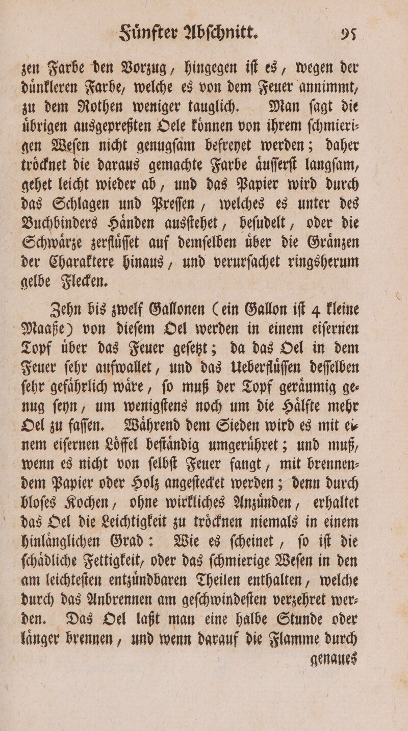 zen Farbe den Vorzug, hingegen iſt es, wegen der duͤnkleren Farbe, welche es von dem Feuer annimmt, zu dem Rothen weniger tauglich. Man ſagt die uͤbrigen ausgepreßten Oele koͤnnen von ihrem ſchmieri⸗ gen Weſen nicht genugſam befreyet werden; daher troͤcknet die daraus gemachte Farbe aͤuſſerſt langſam, gehet leicht wieder ab, und das Papier wird durch das Schlagen und Preſſen, welches es unter des Buchbinders Haͤnden ausſtehet, beſudelt, oder die Schwaͤrze zerflüffet auf demſelben uber die Graͤnzen der Charaktere hinaus, und verurſachet ringsherum gelbe Flecken. Zehn bis zwelf Gallonen (ein Gallon iſt 4 kleine Maaße) von dieſem Oel werden in einem eiſernen Topf uͤber das Feuer geſetzt; da das Oel in dem Feuer ſehr aufwallet, und das Ueberfluͤſſen deſſelben ſehr gefaͤhrlich waͤre, ſo muß der Topf geraͤumig ge⸗ nug ſeyn, um wenigſtens noch um die Haͤlfte mehr Oel zu faſſen. Waͤhrend dem Sieden wird es mit ei⸗ nem eiſernen Loͤffel beſtaͤndig umgeruͤhret; und muß, wenn es nicht von ſelbſt Feuer fangt, mit brennen⸗ dem Papier oder Holz angeſtecket werden; denn durch bloſes Kochen, ohne wirkliches Anzuͤnden, erhaltet hinlaͤnglichen Grad: Wie es ſcheinet, ſo iſt die ſchaͤdliche Fettigkeit, oder das ſchmierige Weſen in den am leichteſten entzuͤndbaren Theilen enthalten, welche durch das Anbrennen am geſchwindeſten verzehret wer⸗ den. Das Oel laßt man eine halbe Stunde oder laͤnger brennen, und wenn darauf die Flamme durch genaues