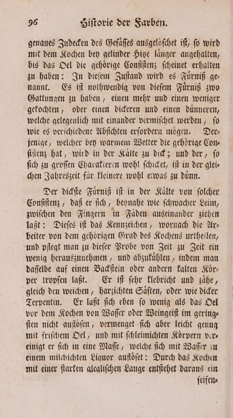 genaues Zudecken des Gefaͤſſes ausgeloͤſchet if, fo wird mit dem Kochen bey gelinder Hitze laͤnger angehalten, bis das Oel die gehoͤrige Conſiſtenz ſcheinet erhalten zu haben: In dieſem Zuſtand wird es Fuͤrniß ge⸗ nannt. Es iſt nothwendig von dieſem Fuͤrniß zwo Gattungen zu haben, einen mehr und einen weniger gekochten, oder einen dickeren und einen duͤnneren, welche gelegenlich mit einander vermiſchet werden, ſo wie es verschiedene Abſichten erfordern moͤgen. Der⸗ jenige, welcher bey warmem Wetter die gehoͤrige Con⸗ ſiſtenz hat, wird in der Kaͤlte zu dick; und der, ſo ſich zu groſſen Charakteren wohl ſchicket, iſt in der glei⸗ chen Jahreszeit für kleinere wohl etwas zu dunn. Der dickſte Fuͤrniß iſt in der Kaͤlte von ſolcher Conſiſtenz, daß er ſich, beynahe wie ſchwacher Leim, zwiſchen den Fingern in Faͤden auseinander ziehen laßt: Dieſes iff das Kennzeichen, wornach die Ar: beiter von dem gehörigen Grad des Kochens urtheilen, und pflegt man zu dieſer Probe von Zeit zu Zeit ein wenig herauszunehmen, und abzukuͤhlen, indem man daſſelbe auf einen Vackſtein oder andern kalten Koͤr⸗ per tropfen laßt. Er iſt ſehr klebricht und zaͤhe, gleich den weichen, harzichten Saͤften, oder wie dicker Terpentin. Er laßt ſich eben ſo wenig als das Oel vor dem Kochen von Waſſer oder Weingeiſt im gering⸗ ſten nicht aufloͤſen, vermenget ſich aber leicht genug mit friſchem Oel, und mit ſchleimichten Koͤrpern ver⸗ einigt er ſich in eine Maſſe, welche ſich mit Waſſer zu einem milchichten Liquor auflofet: Durch das Kochen mit einer ſtarken alealifchen Lauge entſtehet daraus ein ſeifen⸗